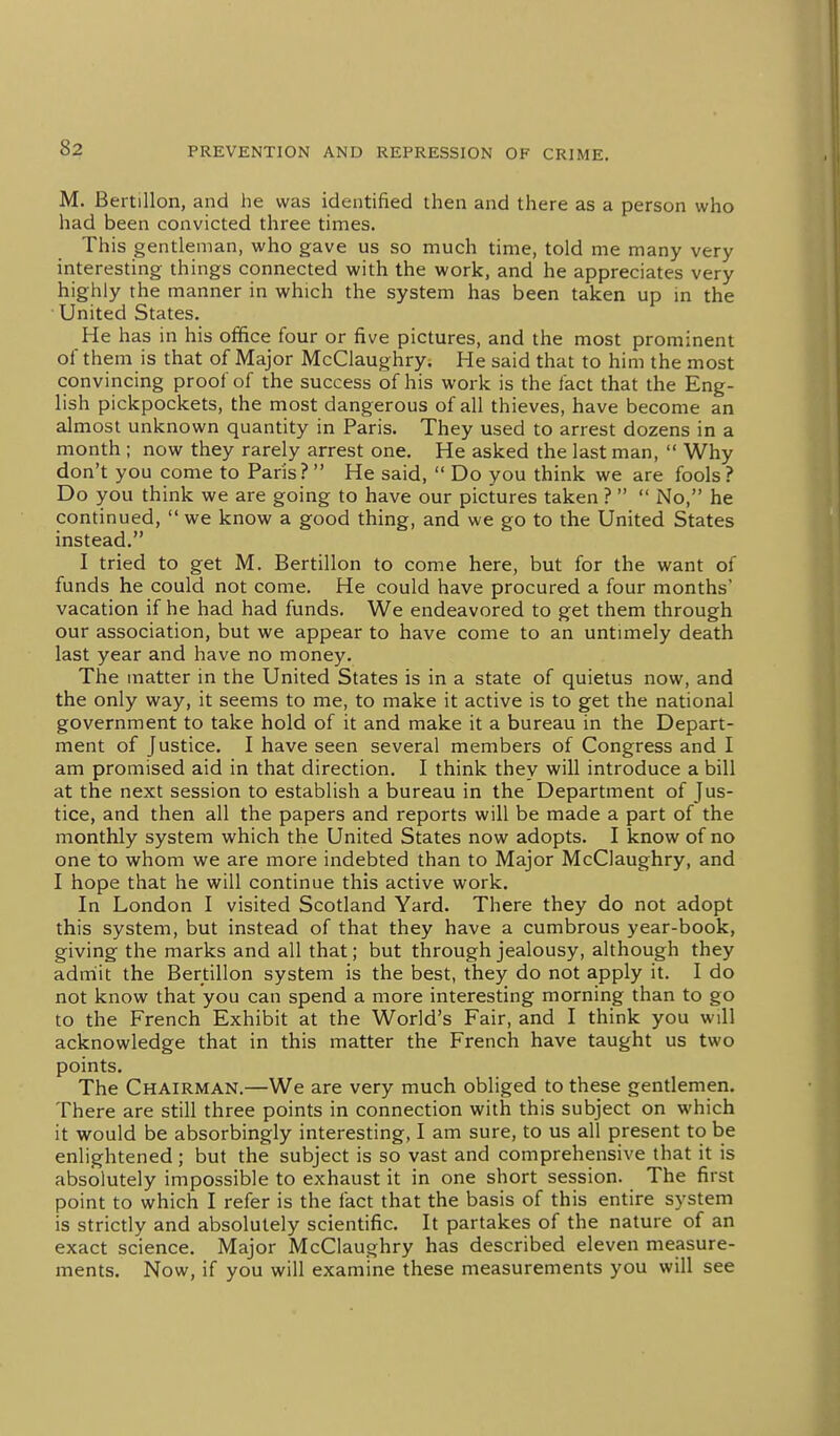 M. Bertillon, and he was identified then and there as a person who had been convicted three times. This gentleman, who gave us so much time, told me many very interesting things connected with the work, and he appreciates very highly the manner in which the system has been taken up in the United States. He has in his office four or five pictures, and the most prominent of them is that of Major McClaughry. He said that to him the most convincing proof of the success of his work is the fact that the Eng- lish pickpockets, the most dangerous of all thieves, have become an almost unknown quantity in Paris. They used to arrest dozens in a month ; now they rarely arrest one. He asked the last man,  Why don't you come to Paris ?  He said,  Do you think we are fools ? Do you think we are going to have our pictures taken ?   No, he continued,  we know a good thing, and we go to the United States instead. I tried to get M. Bertillon to come here, but for the want of funds he could not come. He could have procured a four months vacation if he had had funds. We endeavored to get them through our association, but we appear to have come to an untimely death last year and have no money. The matter in the United States is in a state of quietus now, and the only way, it seems to me, to make it active is to get the national government to take hold of it and make it a bureau in the Depart- ment of Justice. I have seen several members of Congress and I am promised aid in that direction. I think they will introduce a bill at the next session to establish a bureau in the Department of Jus- tice, and then all the papers and reports will be made a part of the monthly system which the United States now adopts. I know of no one to whom we are more indebted than to Major McClaughry, and I hope that he will continue this active work. In London I visited Scotland Yard. There they do not adopt this system, but instead of that they have a cumbrous year-book, giving the marks and all that; but through jealousy, although they admiit the Bertillon system is the best, they do not apply it. I do not know that you can spend a more interesting morning than to go to the French Exhibit at the World's Fair, and I think you will acknowledge that in this matter the French have taught us two points. The Chairman.—We are very much obliged to these gentlemen. There are still three points in connection with this subject on which it would be absorbingly interesting, I am sure, to us all present to be enlightened; but the subject is so vast and comprehensive that it is absolutely impossible to exhaust it in one short session. The first point to which I refer is the fact that the basis of this entire system is strictly and absolutely scientific. It partakes of the nature of an exact science. Major McClaughry has described eleven measure- ments. Now, if you will examine these measurements you will see