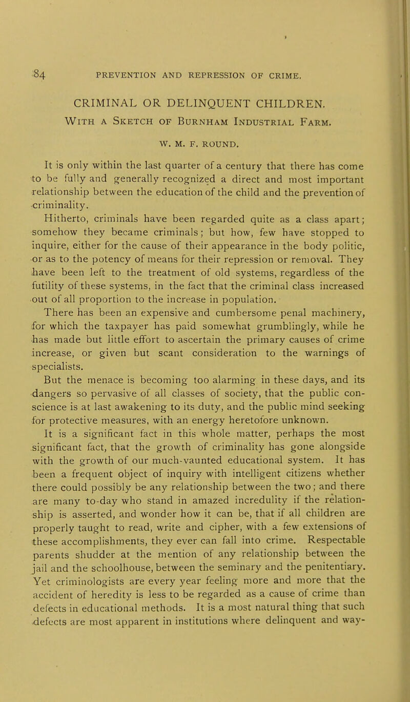 CRIMINAL OR DELINQUENT CHILDREN. With a Sketch of Burnham Industrial Farm. w. m. f. round. It is only within the last quarter of a century that there has come to be fully and generally recognized a direct and most important relationship between the education of the child and the prevention of criminality. Hitherto, criminals have been regarded quite as a class apart; somehow they became criminals; but how, few have stopped to inquire, either for the cause of their appearance in the body politic, or as to the potency of means for their repression or removal. They have been left to the treatment of old systems, regardless of the futility of these systems, in the fact that the criminal class increased out of all proportion to the increase in population. There has been an expensive and cumbersome penal machinery, for which the taxpayer has paid somewhat grumblingly, while he ■has made but little effort to ascertain the primary causes of crime increase, or given but scant consideration to the warnings of specialists. But the menace is becoming too alarming in these days, and its dangers so pervasive of all classes of society, that the public con- science is at last awakening to its duty, and the public mind seeking for protective measures, with an energy heretofore unknown. It is a significant fact in this whole matter, perhaps the most significant fact, that the growth of criminality has gone alongside with the growth of our much-vaunted educational system. It has been a frequent object of inquiry with intelligent citizens whether there could possibly be any relationship between the two; and there are many to-day who stand in amazed incredulity if the relation- ship is asserted, and wonder how it can be, that if all children are properly taught to read, write and cipher, with a few extensions of these accomplishments, they ever can fall into crime. Respectable parents shudder at the mention of any relationship between the jail and the schoolhouse, between the seminary and the penitentiary. Yet criminologists are every year feeling more and more that the accident of heredity is less to be regarded as a cause of crime than defects in educational methods. It is a most natural thing that such defects are most apparent in institutions where delinquent and way-