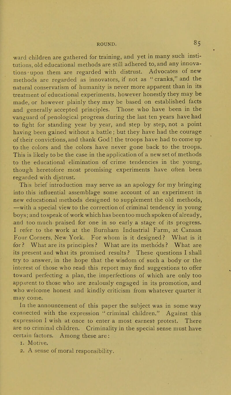 ward children are gathered for training, and yet in many such insti- tutions, old educational methods are still adhered to, and any innova- tions-upon them are regarded with distrust. Advocates of new methods are regarded as innovators, if not as  cranks, and the natural conservatism of humanity is never more apparent than in its treatment of educational experiments, however honestly they may be made, or however plainly they may be based on established facts and generally accepted principles. Those who have been in the vanguard of penological progress during the last ten years have had to fight for standing year by year, and step by step, not a point having been gained without a battle; but they have had the courage of their convictions, and thank God 1 the troops have had to come up to the colors and the colors have never gone back to the troops. This is likely to be the case in the application of a new set of methods to the educational elimination of crime tendencies in the young, though heretofore most promising experiments have often been regarded with distrust. This brief introduction may serve as an apology for my bringing into this influential assemblage some account of an experiment in new educational methods designed to supplement the old methods, —with a special view to the correction of criminal tendency in young boys; and to speak of work which has been too much spoken of already, and too much praised for one in so early a stage of its progress. I refer to the work at the Burnham Industrial Farm, at Canaan Four Corners, New York. For whom is it designed? What is it for? What are its principles? What are its methods? What are its present and what its promised results ? These questions I shall try to answer, in the hope that the wisdom of such a body or the interest of those who read this report may find suggestions to offer toward perfecting a plan, the imperfections of which are only too apparent to those who are zealously engaged in its promotion, and who welcome honest and kindly criticism from whatever quarter it may come. In the announcement of this paper the subject was in some way connected with the expression criminal children. Against this expression I wish at once to enter a most earnest protest. There are no criminal children. Criminality in the special sense must have certain factors. Among these are: 1. Motive. 2. A sense of moral responsibility.