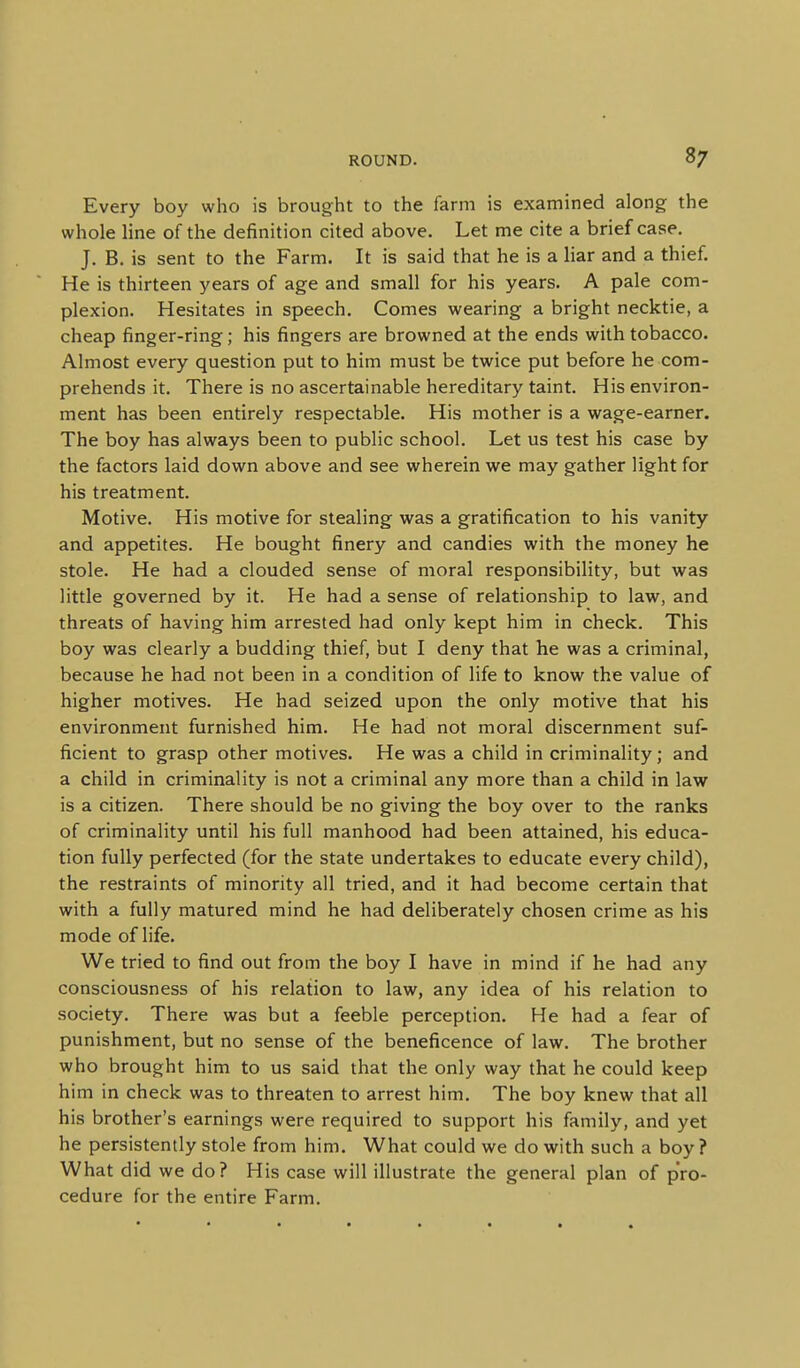 Every boy who is brought to the farm is examined along the whole line of the definition cited above. Let me cite a briefcase. J. B. is sent to the Farm. It is said that he is a liar and a thief. He is thirteen years of age and small for his years. A pale com- plexion. Hesitates in speech. Comes wearing a bright necktie, a cheap finger-ring; his fingers are browned at the ends with tobacco. Almost every question put to him must be twice put before he com- prehends it. There is no ascertainable hereditary taint. His environ- ment has been entirely respectable. His mother is a wage-earner. The boy has always been to public school. Let us test his case by the factors laid down above and see wherein we may gather light for his treatment. Motive. His motive for stealing was a gratification to his vanity and appetites. He bought finery and candies with the money he stole. He had a clouded sense of moral responsibility, but was little governed by it. He had a sense of relationship to law, and threats of having him arrested had only kept him in check. This boy was clearly a budding thief, but I deny that he was a criminal, because he had not been in a condition of life to know the value of higher motives. He had seized upon the only motive that his environment furnished him. He had not moral discernment suf- ficient to grasp other motives. He was a child in criminality; and a child in criminality is not a criminal any more than a child in law is a citizen. There should be no giving the boy over to the ranks of criminality until his full manhood had been attained, his educa- tion fully perfected (for the state undertakes to educate every child), the restraints of minority all tried, and it had become certain that with a fully matured mind he had deliberately chosen crime as his mode of life. We tried to find out from the boy I have in mind if he had any consciousness of his relation to law, any idea of his relation to society. There was but a feeble perception. He had a fear of punishment, but no sense of the beneficence of law. The brother who brought him to us said that the only way that he could keep him in check was to threaten to arrest him. The boy knew that all his brother's earnings were required to support his family, and yet he persistently stole from him. What could we do with such a boy ? What did we do? His case will illustrate the general plan of pro- cedure for the entire Farm.