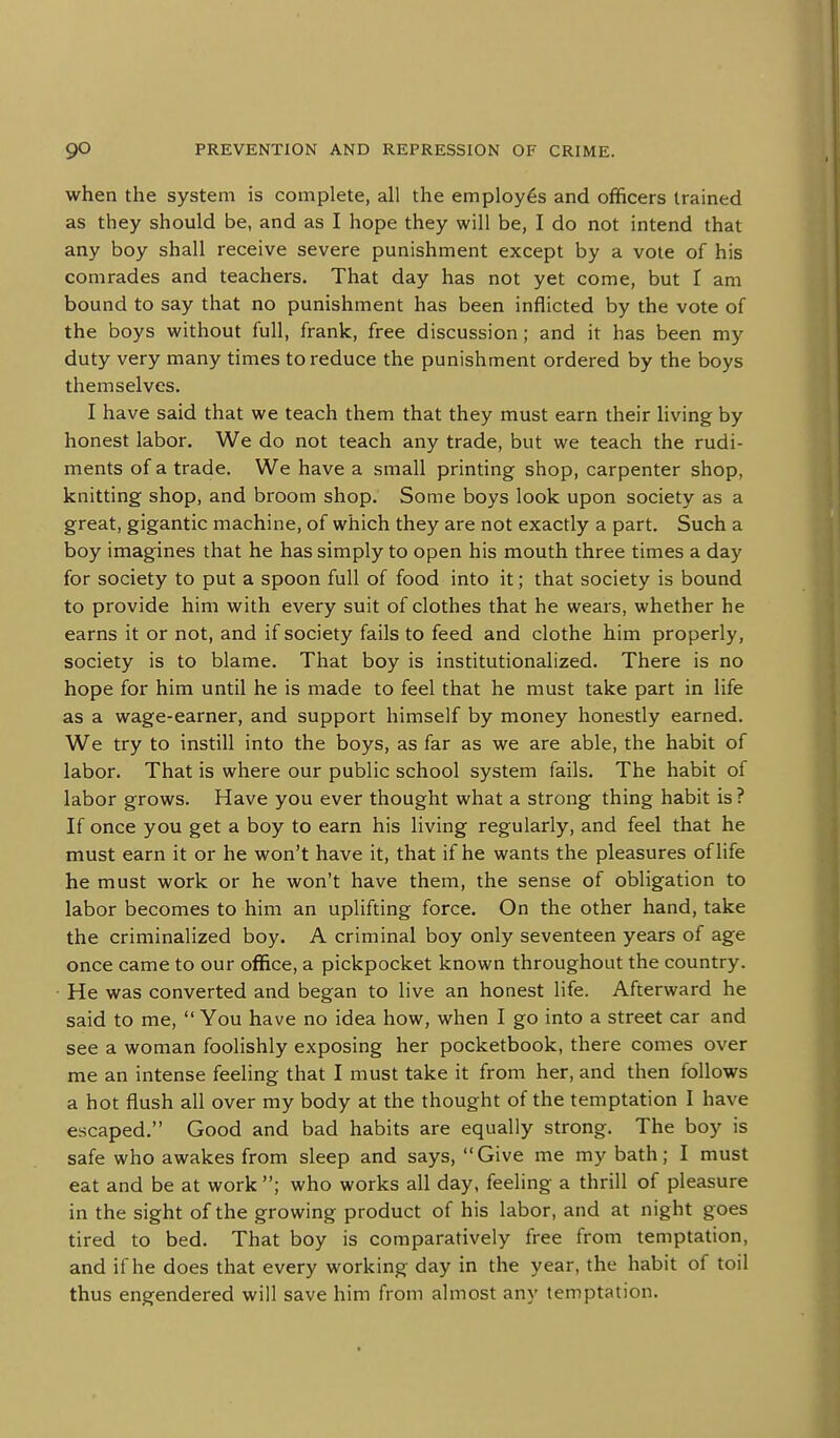 when the system is complete, all the employes and officers trained as they should be, and as I hope they will be, I do not intend that any boy shall receive severe punishment except by a vole of his comrades and teachers. That day has not yet come, but I am bound to say that no punishment has been inflicted by the vote of the boys without full, frank, free discussion; and it has been my duty very many times to reduce the punishment ordered by the boys themselves. I have said that we teach them that they must earn their living by honest labor. We do not teach any trade, but we teach the rudi- ments of a trade. We have a small printing shop, carpenter shop, knitting shop, and broom shop. Some boys look upon society as a great, gigantic machine, of which they are not exactly a part. Such a boy imagines that he has simply to open his mouth three times a day for society to put a spoon full of food into it; that society is bound to provide him with every suit of clothes that he wears, whether he earns it or not, and if society fails to feed and clothe him properly, society is to blame. That boy is institutionalized. There is no hope for him until he is made to feel that he must take part in life as a wage-earner, and support himself by money honestly earned. We try to instill into the boys, as far as we are able, the habit of labor. That is where our public school system fails. The habit of labor grows. Have you ever thought what a strong thing habit is ? If once you get a boy to earn his living regularly, and feel that he must earn it or he won't have it, that if he wants the pleasures of life he must work or he won't have them, the sense of obligation to labor becomes to him an uplifting force. On the other hand, take the criminalized boy. A criminal boy only seventeen years of age once came to our office, a pickpocket known throughout the country. He was converted and began to live an honest life. Afterward he said to me,  You have no idea how, when I go into a street car and see a woman foolishly exposing her pocketbook, there comes over me an intense feeling that I must take it from her, and then follows a hot flush all over my body at the thought of the temptation I have escaped. Good and bad habits are equally strong. The boy is safe who awakes from sleep and says, Give me my bath; I must eat and be at work ; who works all day, feeling a thrill of pleasure in the sight of the growing product of his labor, and at night goes tired to bed. That boy is comparatively free from temptation, and if he does that every working day in the year, the habit of toil thus engendered will save him from almost any temptation.