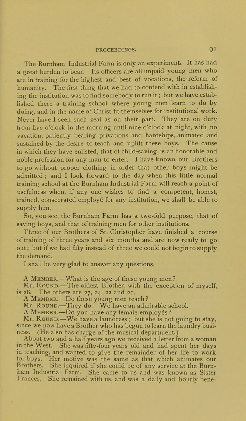 The Burnham Industrial Farm is only an experiment! It has had a great burden to bear. Its officers are all unpaid young men who are in training for the highest and best of vocations, the reform of humanity. The first thing that we had to contend with in establish- ing the institution was to find somebody to run it; but we have estab- lished there a training school where young men learn to do by doing, and in the name of Christ fit themselves for institutional work. Never have I seen such zeal as on their part. They are on duty from five o'clock in the morning until nine o'clock at night, with no vacation, patiently bearing privations and hardships, animated and sustained by the desire to teach and uplift these boys. The cause in which they have enlisted, that of child-saving, is an honorable and noble profession for any man to enter. I have known our Brothers to go without proper clothing in order that other boys might be admitted ; and I look forward to the day when this little normal training school at the Burnham Industrial Farm will reach a point of usefulness when, if any one wishes to find a competent, honest, trained, consecrated employ^ for any institution, we shall be able to supply him. So, you see, the Burnham Farm has a two-fold purpose, that of saving boys, and that of training men for other institutions. Three of our Brothers of St. Christopher have finished a course of training of three years and six months and are now ready to go out; but if we had fifty instead of three we could not begin to supply the demand. I shall be very glad to answer any questions. A Member.—What is the age of these young men ? Mr. Round.—The oldest Brother, with the exception of myself, is 28. The others are 27, 24, 22 and 21. A Member.—Do these young men teach ? Mr. Round.—They do. We have an admirable school. A Member.—Do you have any female employes ? Mr. Round.—We have a laundress; but she is not going to stay, since we now have a Brother who has begun to learn the laundry busi- ness. (He also has charge of the musical department.) About two and a half years ago we received a letter from a woman in the West. She was fifty-four years old and had spent her days in teaching, and wanted to give the remainder of her life to work for boys. Her motive was the same as that which animates our Brothers. She inquired if she could be of any service at the Burn- ham Industrial Farm. She came to us and was known as Sister Frances. She remained with us, and was a daily and hourly bene-