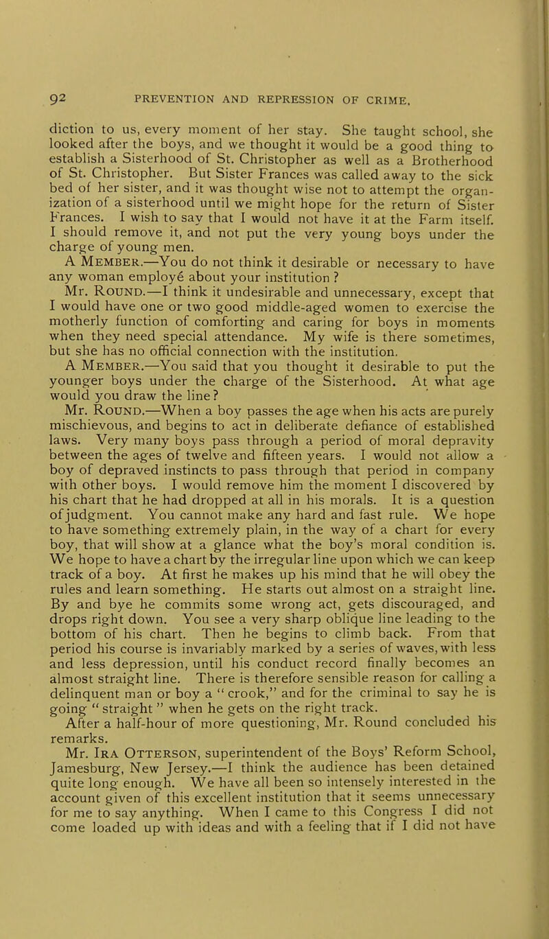 diction to us, every moment of her stay. She taught school, she looked after the boys, and we thought it would be a good thing to establish a Sisterhood of St. Christopher as well as a Brotherhood of St. Christopher. But Sister Frances was called away to the sick bed of her sister, and it was thought wise not to attempt the organ- ization of a sisterhood until we might hope for the return of Sister Frances. I wish to say that I would not have it at the Farm itself. I should remove it, and not put the very young boys under the charge of young men. A Member.—You do not think it desirable or necessary to have any woman employe about your institution ? Mr. Round.—I think it undesirable and unnecessary, except that I would have one or two good middle-aged women to exercise the motherly function of comforting and caring for boys in moments when they need special attendance. My wife is there sometimes, but she has no official connection with the institution. A Member.—You said that you thought it desirable to put the younger boys under the charge of the Sisterhood. At what age would you draw the line? Mr. Round.—When a boy passes the age when his acts are purely mischievous, and begins to act in deliberate defiance of established laws. Very many boys pass through a period of moral depravity between the ages of twelve and fifteen years. I would not allow a boy of depraved instincts to pass through that period in company with other boys. I would remove him the moment I discovered by his chart that he had dropped at all in his morals. It is a question of judgment. You cannot make any hard and fast rule. We hope to have something extremely plain, in the way of a chart for every boy, that will show at a glance what the boy's moral condition is. We hope to have a chart by the irregular line upon which we can keep track of a boy. At first he makes up his mind that he will obey the rules and learn something. He starts out almost on a straight line. By and bye he commits some wrong act, gets discouraged, and drops right down. You see a very sharp oblique line leading to the bottom of his chart. Then he begins to climb back. From that period his course is invariably marked by a series of waves, with less and less depression, until his conduct record finally becomes an almost straight line. There is therefore sensible reason for calling a delinquent man or boy a  crook, and for the criminal to say he is going  straight  when he gets on the right track. After a half-hour of more questioning, Mr. Round concluded his remarks. Mr. Ira Otterson, superintendent of the Boys' Reform School, Jamesburg, New Jersey.—I think the audience has been detained quite long- enough. We have all been so intensely interested in the account given of this excellent institution that it seems unnecessary for me to say anything. When I came to this Congress I did not come loaded up with ideas and with a feeling that if I did not have