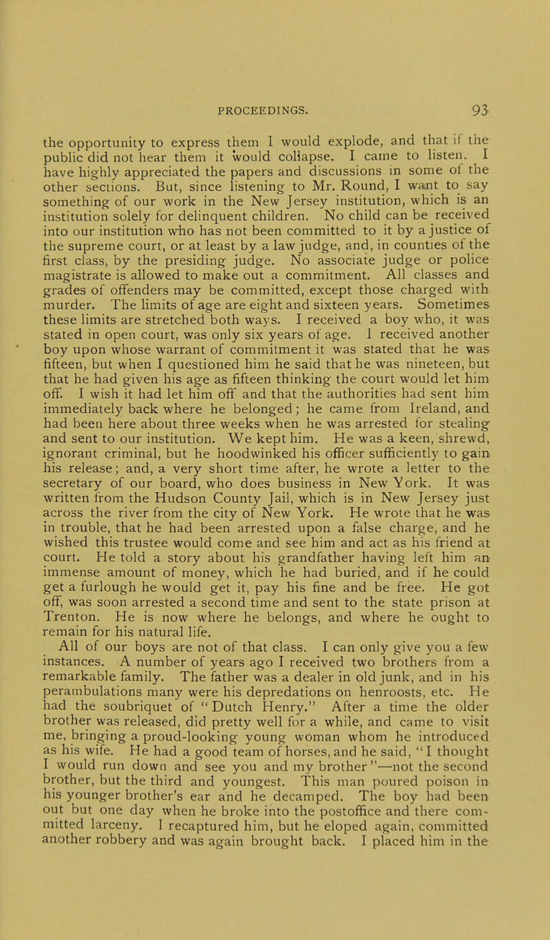 the opportunity to express them I would explode, and that if the public did not hear them it would collapse. I came to listen. I have highly appreciated the papers and discussions in some ol the other sections. But, since listening to Mr. Round, I watnt to say something of our work in the New Jersey institution, which is an institution solely for delinquent children. No child can be received into our institution who has not been committed to it by a justice of the supreme court, or at least by a law judge, and, in counties of the first class, by the presiding- judge. No associate judge or police magistrate is allowed to make out a commitment. All classes and grades of offenders may be committed, except those charged with murder. The limits of age are eight and sixteen years. Sometimes these limits are stretched both ways. I received a boy who, it was stated in open court, was only six years of age. 1 received another boy upon whose warrant of commitment it was stated that he was fifteen, but when I questioned him he said that he was nineteen, but that he had given his age as fifteen thinking the court would let him off. I wish it had let him ofi' and that the authorities had sent him immediately back where he belonged; he came from Ireland, and had been here about three weeks when he was arrested for stealing and sent to our institution. We kept him. He was a keen, shrewd, ignorant criminal, but he hoodwinked his officer sufficiently to gain his release; and, a very short time after, he wrote a letter to the secretary of our board, who does business in New York. It was written from the Hudson County Jail, which is in New Jersey just across the river from the city of New York. He wrote that he wa& in trouble, that he had been arrested upon a false charge, and he wished this trustee would come and see him and act as his friend at court. He told a story about his grandfather having left him an immense amount of money, which he had buried, and if he could get a furlough he would get it, pay his fine and be free. He got off, was soon arrested a second time and sent to the state prison at Trenton. He is now where he belongs, and where he ought to remain for his natural life. All of our boys are not of that class. I can only give you a few instances. A number of years ago I received two brothers from a remarkable family. The father was a dealer in old junk, and in his perambulations many were his depredations on henroosts, etc. He had the soubriquet of  Dutch Henry. After a time the older brother was released, did pretty well for a while, and came to visit me, bringing a proud-looking young woman whom he introduced as his wife. He had a good team of horses, and he said, I thought I would run down and see you and my brother —not the second brother, but the third and youngest. This man poured poison in- his younger brother's ear and he decamped. The boy had been out but one day when he broke into the postoffice and there com- mitted larceny. I recaptured him, but he eloped again, committed another robbery and was again brought back. I placed him in the
