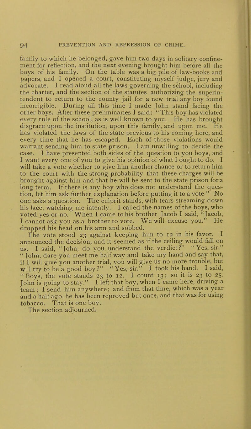 family to which he belonged, gave him two days in solitary confine- ment for reflection, and the next evening brought him before all the boys of his family. On the table was a big pile of law-books and papers, and I opened a court, constituting myself judge, jury and advocate. I read aloud all the laws governing the school, including the charter, and the section of the statutes authorizing the superin- tendent to return to the county jail for a new trial any boy found incorrigible. During all this time I made John stand facing the other boys. After these preliminaries I said:  This boy has violated every rule of the school, as is well known to you. He has brought disgrace upon the institution, upon this family, and upon me. He has violated the laws of the state previous to his coming here, and every time that he has escaped. Each of those violations would warrant sending him to state prison. I am unwilling to decide the case. I have presented both sides of the question to you boys, and I want every one of you to give his opinion of what I ought to do. I will take a vote whether to give him another chance or to return him to the court with the strong probability that these charges will be brought against him and that he will be sent to the state prison for a long term. If there is any boy who does not understand the ques- tion, let him ask further explanation before putting it to a vote. No one asks a question. The culprit stands, with tears streaming down his face, watching me intently. I called the names of the boys, who voted yes or no. When I came to his brother Jacob I said, Jacob, I cannot ask you as a brother to vote. We will excuse you. He dropped his head on his arm and sobbed. The vote stood 23 against keeping him to 12 in his favor. I announced the decision, and it seemed as if the ceiling would fall on us. I said, John, do you understand the verdict?  Yes, sir.  fohn, dare you meet me half way and take my hand and say that, if I will give you another trial, you will give us no more trouble, but will try to be a good boy?  Yes, sir. I took his hand. I said,  Boys, the vote stands 23 to 12. I count 13; so it is 23 to 25. John is going to stay. I left that boy, when I came here, driving a team ; I send him anywhere; and from that time, which was a year and a half ago, he has been reproved but once, and that was for using tobacco. That is one boy. The section adjourned.