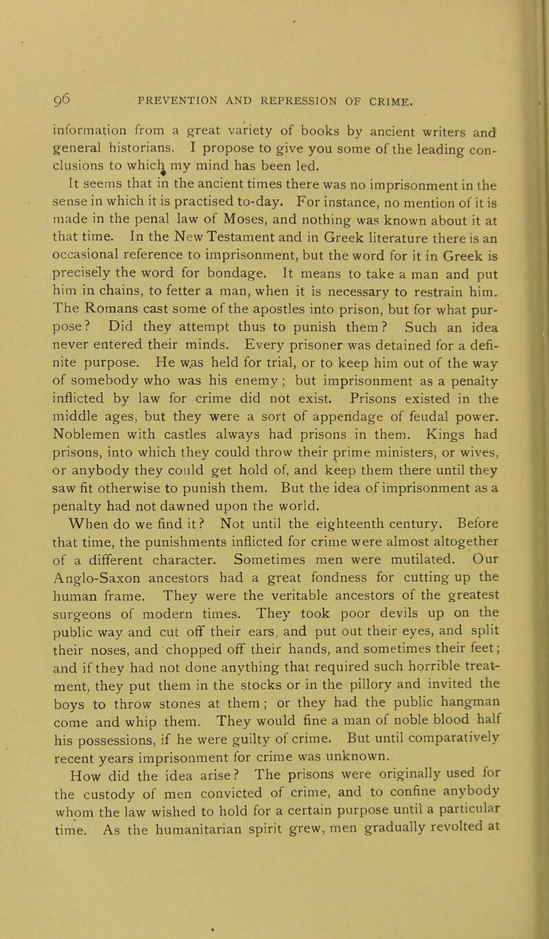 information from a great variety of books by ancient writers and general historians. I propose to give you some of the leading con- clusions to whicl^ my mind has been led. It seems that in the ancient times there was no imprisonment in the sense in which it is practised to-day. For instance, no mention of it is made in the penal law of Moses, and nothing was known about it at that time. In the New Testament and in Greek literature there is an occasional reference to imprisonment, but the word for it in Greek is precisely the word for bondage. It means to take a man and put him in chains, to fetter a man, when it is necessary to restrain him. The Romans cast some of the apostles into prison, but for what pur- pose ? Did they attempt thus to punish them ? Such an idea never entered their minds. Every prisoner was detained for a defi- nite purpose. He w.as held for trial, or to keep him out of the way of somebody who was his enemy ; but imprisonment as a penalty inflicted by law for crime did not exist. Prisons existed in the middle ages, but they were a sort of appendage of feudal power. Noblemen with castles always had prisons in them. Kings had prisons, into which they could throw their prime ministers, or wives, or anybody they could get hold of, and keep them there until they saw fit otherwise to punish them. But the idea of imprisonment as a penalty had not dawned upon the world. When do we find it? Not until the eighteenth century. Before that time, the punishments inflicted for crime were almost altogether of a different character. Sometimes men were mutilated. Our Anglo-Saxon ancestors had a great fondness for cutting up the human frame. They were the veritable ancestors of the greatest surgeons of modern times. They took poor devils up on the public way and cut off their ears, and put out their eyes, and split their noses, and chopped ofl their hands, and sometimes their feet; and if they had not done anything that required such horrible treat- ment, they put them in the stocks or in the pillory and invited the boys to throw stones at them; or they had the public hangman come and whip them. They would fine a man of noble blood half his possessions, if he were guilty of crime. But until comparatively recent years imprisonment for crime was unknown. How did the idea arise ? The prisons were originally used for the custody of men convicted of crime, and to confine anybody whom the law wished to hold for a certain purpose until a particular time. As the humanitarian spirit grew, men gradually revolted at