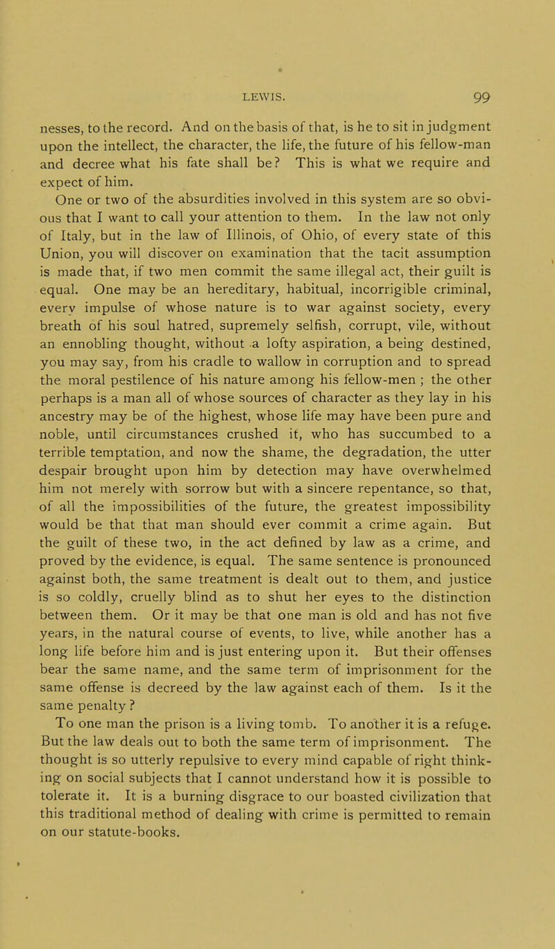 nesses, to the record. And on the basis of that, is he to sit in judgment upon the intellect, the character, the life, the future of his fellow-man and decree what his fate shall be? This is what we require and expect of him. One or two of the absurdities involved in this system are so obvi- ous that I want to call your attention to them. In the law not only of Italy, but in the law of Illinois, of Ohio, of every state of this Union, you will discover on examination that the tacit assumption is made that, if two men commit the same illegal act, their guilt is equal. One may be an hereditary, habitual, incorrigible criminal, every impulse of whose nature is to war against society, every breath of his soul hatred, supremely selfish, corrupt, vile, without an ennobling thought, without a lofty aspiration, a being destined, you may say, from his cradle to wallow in corruption and to spread the moral pestilence of his nature among his fellow-men ; the other perhaps is a man all of whose sources of character as they lay in his ancestry may be of the highest, whose life may have been pure and noble, until circumstances crushed if, who has succumbed to a terrible temptation, and now the shame, the degradation, the utter despair brought upon him by detection may have overwhelmed him not merely with sorrow but with a sincere repentance, so that, of all the impossibilities of the future, the greatest impossibility would be that that man should ever commit a crime again. But the guilt of these two, in the act defined by law as a crime, and proved by the evidence, is equal. The same sentence is pronounced against both, the same treatment is dealt out to them, and justice is so coldly, cruelly blind as to shut her eyes to the distinction between them. Or it may be that one man is old and has not five years, in the natural course of events, to live, while another has a long life before him and is just entering upon it. But their offenses bear the same name, and the same term of imprisonment for the same offense is decreed by the law against each of them. Is it the same penalty ? To one man the prison is a living tomb. To another it is a refuge. But the law deals out to both the same term of imprisonment. The thought is so utterly repulsive to every mind capable of right think- ing on social subjects that I cannot understand how it is possible to tolerate it. It is a burning disgrace to our boasted civilization that this traditional method of dealing with crime is permitted to remain on our statute-books.