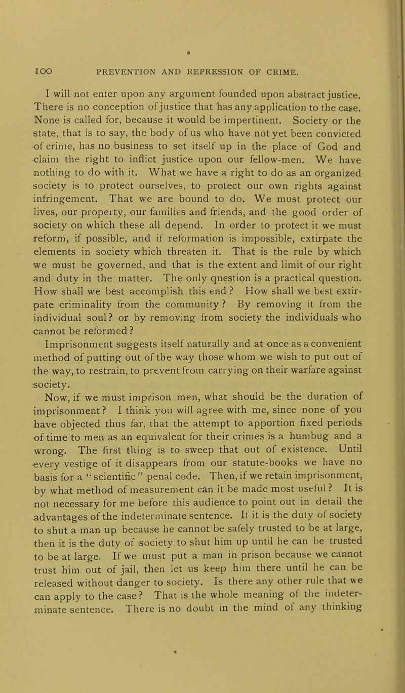 I will not enter upon any argument founded upon abstract justice. There is no conception of justice that has any application to the cage. None is called for, because it would be impertinent. Society or the state, that is to say, the body of us who have not yet been convicted of crime, has no business to set itself up in the place of God and claim the right to inflict justice upon our fellow-men. We have nothing to do with it. What we have a right to do as an organized society is to protect ourselves, to protect our own rights against infringement. That we are bound to do. We must protect our lives, our property, our families and friends, and the good order of society on which these all depend. In order to protect it we must reform, if possible, and if reformation is impossible, extirpate the elements in society which threaten it. That is the rule by which •we must be governed, and that is the extent and limit of our right and duty in the matter. The only question is a practical question. How shall we best accomplish this end ? How shall we best extir- pate criminality from the community ? By removing it from the individual soul? or by removing from society the individuals who cannot be reformed ? Imprisonment suggests itself naturally and at once as a convenient method of putting out of the way those whom we wish to put out of the way, to restrain, to prevent from carrying on their warfare against society. Now, if we must imprison men, what should be the duration of imprisonment ? I think you will agree with me, since none of you have objected thus far, that the attempt to apportion fixed periods of time to men as an equivalent for their crimes is a humbug and a wrong. The iirst thing is to sweep that out of existence. Until •every vestige of it disappears from our statute-books we have no basis for a  scientific  penal code. Then, if we retain imprisonment, by what method of measurement can it be made most uselul ? It is not necessary for me before this audience to point out in detail the advantages of the indeterminate sentence. If it is the duty of society to shut a man up because he cannot be safely trusted to be at large, then it is the duty of society to shut him up until he can be trusted to be at large. If we must put a man in prison because we cannot trust him out of jail, then let us keep h\m there until he can be released without danger to society. Is there any other rule that we can apply to the case? That is the whole meaning of the indeter- minate sentence. There is no doubt in the mind of any thinking