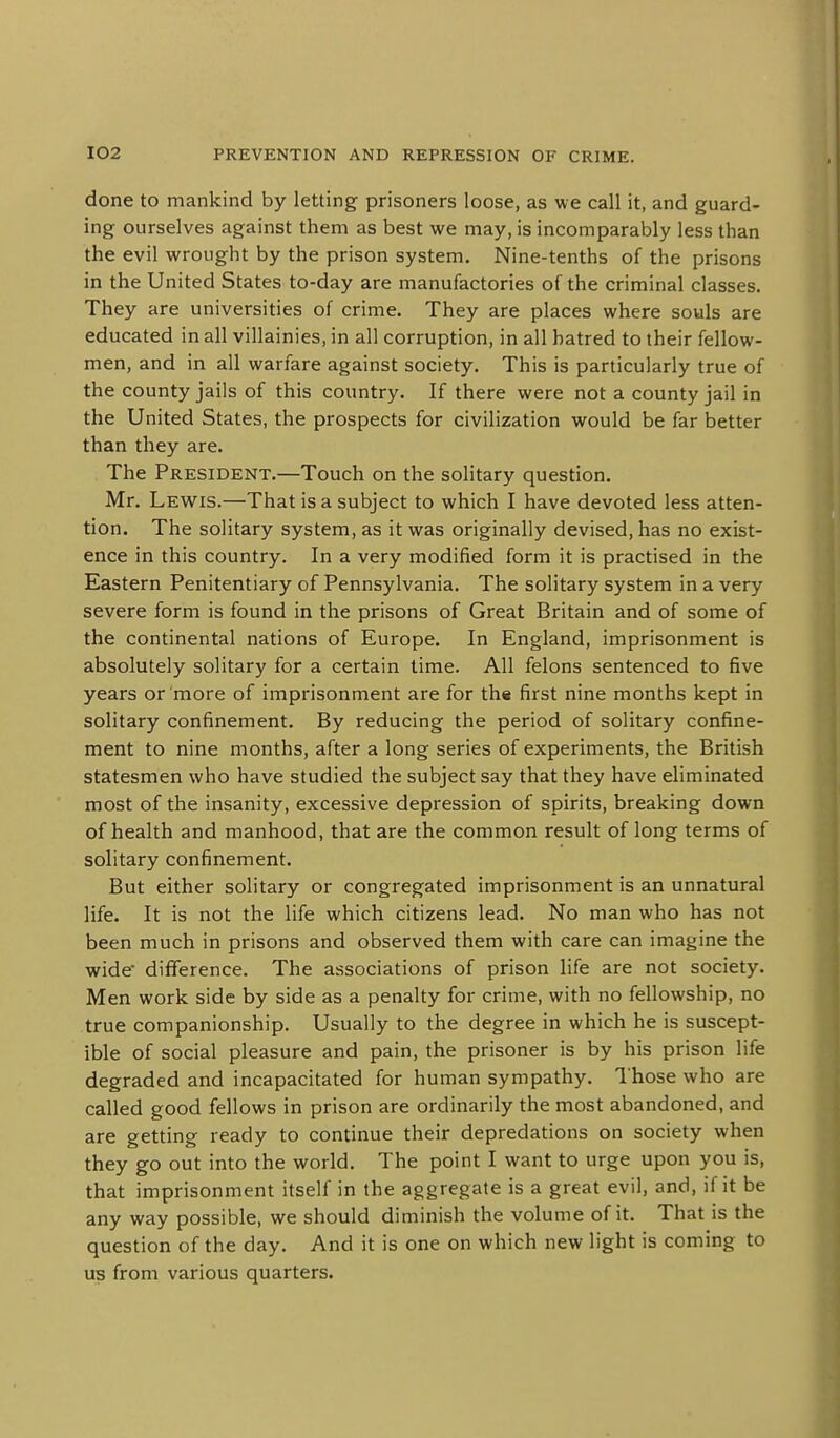 done to mankind by letting prisoners loose, as we call it, and guard- ing ourselves against them as best we may, is incomparably less than the evil wrought by the prison system. Nine-tenths of the prisons in the United States to-day are manufactories of the criminal classes. They are universities of crime. They are places where souls are educated in all villainies, in all corruption, in all hatred to their fellow- men, and in all warfare against society. This is particularly true of the county jails of this country. If there were not a county jail in the United States, the prospects for civilization would be far better than they are. The President.—Touch on the solitary question. Mr. Lewis.—That is a subject to which I have devoted less atten- tion. The solitary system, as it was originally devised, has no exist- ence in this country. In a very modified form it is practised in the Eastern Penitentiary of Pennsylvania. The solitary system in a very severe form is found in the prisons of Great Britain and of some of the continental nations of Europe. In England, imprisonment is absolutely solitary for a certain time. All felons sentenced to five years or more of imprisonment are for th« first nine months kept in solitary confinement. By reducing the period of solitary confine- ment to nine months, after a long series of experiments, the British statesmen who have studied the subject say that they have eliminated most of the insanity, excessive depression of spirits, breaking down of health and manhood, that are the common result of long terms of solitary confinement. But either solitary or congregated imprisonment is an unnatural life. It is not the life which citizens lead. No man who has not been much in prisons and observed them with care can imagine the wide' difference. The associations of prison life are not society. Men work side by side as a penalty for crime, with no fellowship, no true companionship. Usually to the degree in which he is suscept- ible of social pleasure and pain, the prisoner is by his prison life degraded and incapacitated for human sympathy. I'hose who are called good fellows in prison are ordinarily the most abandoned, and are getting ready to continue their depredations on society when they go out into the world. The point I want to urge upon you is, that imprisonment itself in the aggregate is a great evil, and, if it be any way possible, we should diminish the volume of it. That is the question of the day. And it is one on which new light is coming to us from various quarters.
