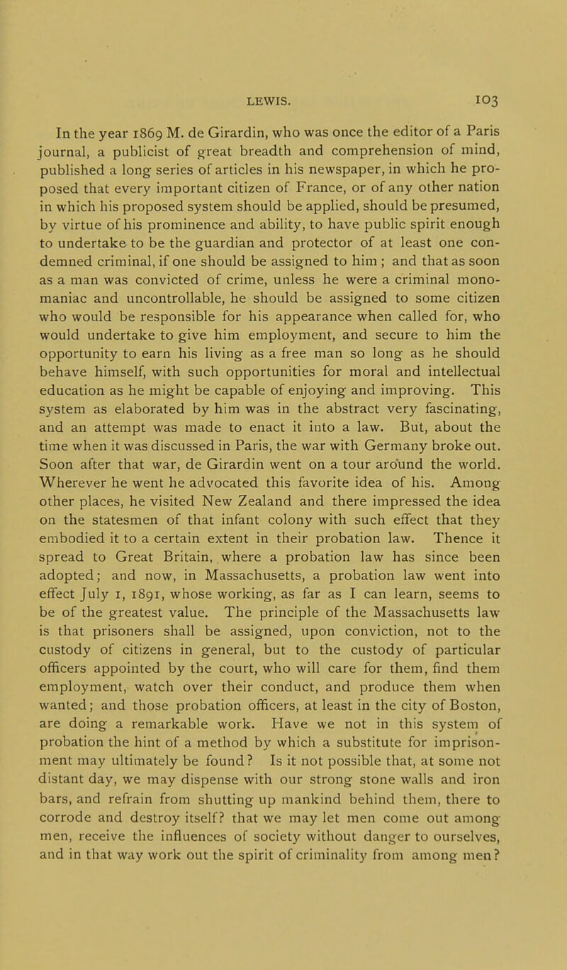 In the year 1869 M. de Girardin, who was once the editor of a Paris journal, a publicist of great breadth and comprehension of mind, published a long series of articles in his newspaper, in which he pro- posed that every important citizen of France, or of any other nation in which his proposed system should be applied, should be presumed, by virtue of his prominence and ability, to have public spirit enough to undertake to be the guardian and protector of at least one con- demned criminal, if one should be assigned to him ; and that as soon as a man was convicted of crime, unless he were a criminal mono- maniac and uncontrollable, he should be assigned to some citizen who would be responsible for his appearance when called for, who would undertake to give him employment, and secure to him the opportunity to earn his living as a free man so long as he should behave himself, with such opportunities for moral and intellectual education as he might be capable of enjoying and improving. This s^'Stem as elaborated by him was in the abstract very fascinating, and an attempt was made to enact it into a law. But, about the time when it was discussed in Paris, the war with Germany broke out. Soon after that war, de Girardin went on a tour around the world. Wherever he went he advocated this favorite idea of his. Among other places, he visited New Zealand and there impressed the idea on the statesmen of that infant colony with such effect that they embodied it to a certain extent in their probation law. Thence it spread to Great Britain, where a probation law has since been adopted; and now, in Massachusetts, a probation law went into effect July i, 1891, whose working, as far as I can learn, seems to be of the greatest value. The principle of the Massachusetts law is that prisoners shall be assigned, upon conviction, not to the custody of citizens in general, but to the custody of particular officers appointed by the court, who will care for them, find them employment, watch over their conduct, and produce them when wanted; and those probation officers, at least in the city of Boston, are doing a remarkable work. Have we not in this system of probation the hint of a method by which a substitute for imprison- ment may ultimately be found? Is it not possible that, at some not distant day, we may dispense with our strong stone walls and iron bars, and refrain from shutting up mankind behind them, there to corrode and destroy itself? that we may let men come out among men, receive the influences of society without danger to ourselves, and in that way work out the spirit of criminality from among men?