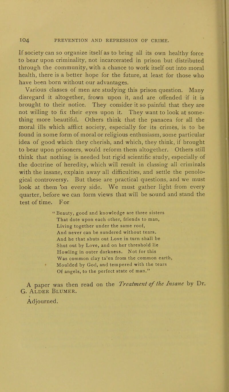 If society can so organize itself as to bring all its own healthy force to bear upon criminality, not incarcerated in prison but distributed through the community, with a chance to work itself out into moral health, there is a better hope for the future, at least for those who have been born without our advantages. Various classes of men are studying this prison question. Many disregard it altogether, frown upon it, and are offended if it is brought to their notice. They consider it so painful that they are not willing to fix their eyes upon it. They want to look at some- thing more beautiful. Others think that the panacea for all the moral ills which afflict society, especially for its crimes, is to be found in some form of moral or religious enthusiasm, some particular idea of good which they cherish, and which, they think, if brought to bear upon prisoners, would reform them altogether. Others still think that nothing is needed but rigid scientific study, especially of the doctrine of heredity, which will result in classing all criminals with the insane, explain away all difficulties, and settle the penolo- gical controversy. But these are practical questions, and we must look at them 'on every side. We must gather light from every quarter, before we can form views that will be sound and stand the test of time. For  Beauty, good and knowledge are three sisters That dote upon each other, friends to man, Living together under the same roof. And never can be sundered without tears. And he that shuts out Love in turn shall be Shut out by Love, and on her threshold lie Howling in outer darkness. Not for this Was common clay ta'en from the common earth, • Moulded by God, and tempered with the tears Of angels, to the perfect state of man. A paper was then read on the Treatment of the Insane by Dr. G. Alder Blumer. Adjourned.