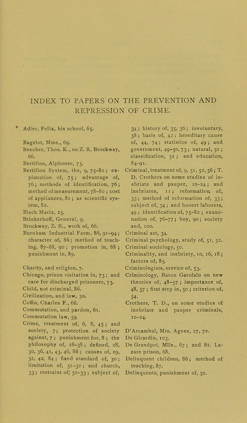 INDEX TO PAPERS ON THE PREVENTION AND REPRESSION OF CRIME. • Adler, Felix, his school, 65. Bagelot, Mme., 69. Ueecher, Thos. K., on Z. R. Brockway, 66. Bertillon, Alphonse, 75. Bertillon System, the, 9, 75-82 ; ex- planation of, 75; advantage of, 76; methods of identification, 76; method of measurement, 78-80 ; cost of appliances, 81; as scientific sys- tem, 82. Black Maria, 25. Brinkerhoff, General, 9. Brockway, Z. R., work of, 66. Burnham Industrial Farm, 86,91-94; character of, 86; method of teach- ing, 87-88, 90 ; promotion in, 88 ; punishment in, 89. Charity, and religion, 7. Chicago, prison visitation in, 73; and care for discharged prisoners, 73. Child, not criminal, 86. Civilization, and law, 30. Coffin, Charles F., 66. Commutation, and pardon, 61. Commutation law, 59. Crime, treatment of, 6, 8, 45; and society, 7; protection of society against, 7 ; punishment for, 8 ; the philosophy of, 28-38 ; defined, 28, 30, 36, 41, 43, 46, 86 ; causes of, 29, 32, 42, 84; fixed standard of, 30; limitation of, 31-32 ; and church, 33 ; restraint of,' 32-33 ; subject of. 34; history of, 35, 36; involuntary, 38 ; basis of, 42 ; hereditary cause of, 44, 74; statistics of, 49; and government, 49-50, 73 ; natural, 50 ; classification, 51 ; and education, 84-91. Criminal, treatment of, 9, 51, 52, 56; T. D. Crothers on some studies of in- ebriate and pauper, 10-24» ^-fd inebriates, 11; reformation of, 33; method of reformation of, 33; subject of, 34 ; and honest laborers, 49; identification of, 75-82 ; exami- nation of, 76-77; boy, 90; society and, 100. Criminal act, 34. Criminal psychology, study of, 51, 52. Criminal sociology, 50. Criminality, and inebriety, 10, 16, 18; factors of, 85. Criminologists, service of, 53. Criminology, Baron Garofalo on new theories of, 48-57 ; importance of, 48, 57 ; first step in, 50 ; criterion of, 54. Crothers, T. D., on some studies of inebriate and pauper criminals, 10-24. D'Arcambal, Mrs. Agnes, 27, 72. De Girardin, 103. De Grandpre, Mile., 67 ; and St. La- zare prison, 68. Delinquent children, 86; method of teaching, 87. Delinquents, punishment of, 52.