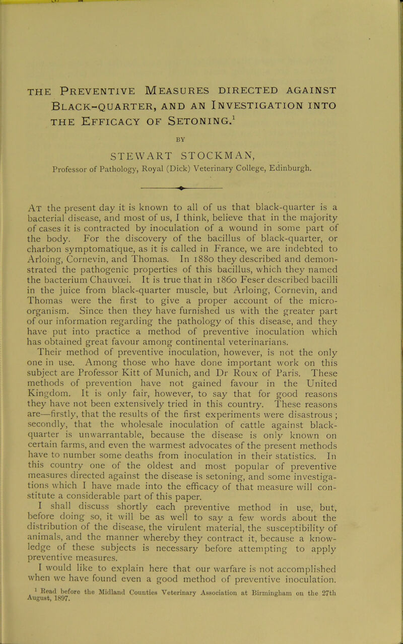 Black-quarter, and an Investigation into THE Efficacy of Setoning.^ BY STEWART STOCKMAN, Professor of Pathology, Royal (Dick) Veterinary College, Edinburgh. ♦ At the present day it is known to all of us that black-quarter is a bacterial disease, and most of us, I think, believe that in the majority of cases it is contracted by inoculation of a wound in some part of the body. For the discovery of the bacillus of black-quarter, or charbon symptomatique, as it is called in France, we are indebted to Arloing, Clornevin, and Thomas. In 1880 they described and demon- strated the pathogenic properties of this bacillus, which they named the bacterium Chauvcei. It is true that in i860 Feser described bacilli in the juice from black-quarter muscle, but Arloing, Cornevin, and Thomas were the first to give a proper account of the micro- organism. Since then they have furnished us with the greater part of our information regarding the pathology of this disease, and they have put into practice a method of preventive inoculation which has obtained great favour among continental veterinarians. Their method of preventive inoculation, however, is not the only one in use. Among those who have done important work on this subject are Professor Kitt of Munich, and Dr Roux of Paris. These methods of prevention have not gained favour in the United Kingdom. It is only fair, however, to say that for good reasons they have not been extensively tried in this country. These reasons are—firstly, that the results of the first experiments were disastrous ; secondly, that the wholesale inoculation of cattle against black- quarter is unwarrantable, because the disease is only known on certain farms, and even the warmest advocates of the present methods have to number some deaths from inoculation in their statistics. In this country one of the oldest and most popular of preventive measures directed against the disease is setoning, and some investiga- tions which I have made into the efficacy of that measure will con- stitute a considerable part of this paper. I shall discuss shortly each preventive method in use, but, before doing so, it will be as well to say a few words about the distribution of the disease, the virulent material, the susceptibility of animals, and the manner whereby they contract it, because a know- ledge of these subjects is necessary before attempting to apply preventive measures. I would like to explain here that our warfare is not accomplished when we have found even a good method of preventive inoculation. 1 Read before the Midland Counties Veterinary Association at Birmingham on the 27th August, 1897.