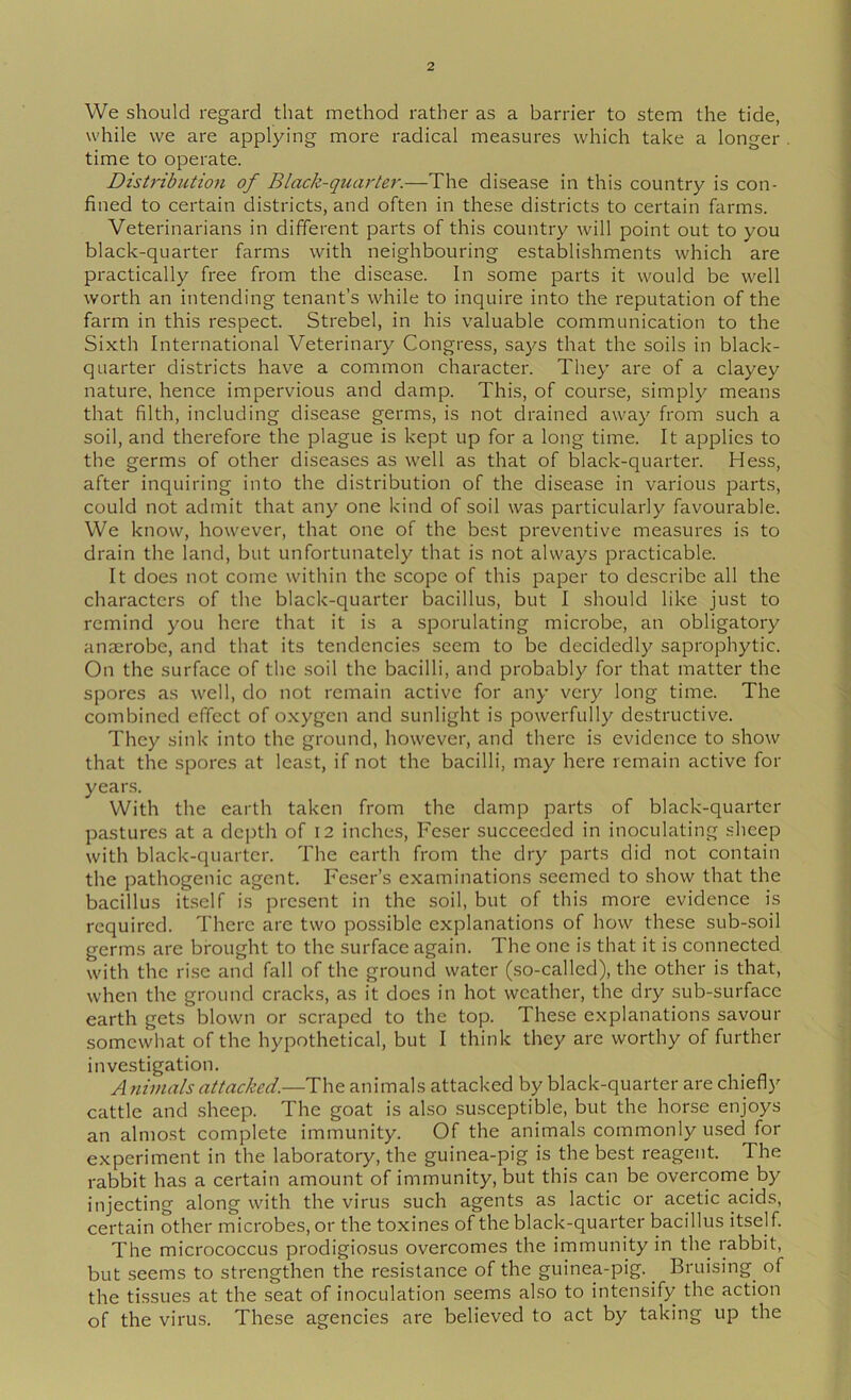 We should regard that method rather as a barrier to stem the tide, while we are applying more radical measures which take a longer time to operate. Distribution of Black-quarter.—The disease in this country is con- fined to certain districts, and often in these districts to certain farms. Veterinarians in different parts of this country will point out to you black-quarter farms with neighbouring establishments which are practically free from the disease. In some parts it would be well worth an intending tenant’s while to inquire into the reputation of the farm in this respect. Strebel, in his valuable communication to the Sixth International Veterinary Congress, saj^s that the soils in black- quarter districts have a common character. They are of a clayey nature, hence impervious and damp. This, of course, simply means that filth, including disease germs, is not drained away from such a soil, and therefore the plague is kept up for a long time. It applies to the germs of other diseases as well as that of black-quarter. Hess, after inquiring into the distribution of the disease in various parts, could not admit that any one kind of soil was particularly favourable. We know, however, that one of the best preventive measures is to drain the land, but unfortunately that is not always practicable. It does not come within the scope of this paper to describe all the characters of the black-quarter bacillus, but I should like just to remind you here that it is a sporulating microbe, an obligatory anaerobe, and that its tendencies seem to be decidedly saprophytic. On the surface of the soil the bacilli, and probably for that matter the spores as well, do not remain active for any very long time. The combined effect of oxygen and sunlight is powerfully destructive. They sink into the ground, however, and there is evidence to show that the spores at least, if not the bacilli, may here remain active for years. With the earth taken from the damp parts of black-quarter pastures at a depth of I2 inches, Feser succeeded in inoculating sheep with black-quarter. The earth from the dry parts did not contain the pathogenic agent. Feser’s examinations seemed to show that the bacillus itself is present in the soil, but of this more evidence is required. There are two possible explanations of how these sub-soil germs are brought to the surface again. The one is that it is connected with the ri.se and fall of the ground water (so-called), the other is that, when the ground cracks, as it does in hot weather, the dry sub-surface earth gets blown or scraped to the top. These explanations savour somewhat of the hypothetical, but I think they are worthy of further investigation. Animals attacked.—The animals attacked by black-quarter are chiefly cattle and sheep. The goat is also susceptible, but the horse enjoys an almost complete immunity. Of the animals commonly used for experiment in the laboratory, the guinea-pig is the best reagent. The rabbit has a certain amount of immunity, but this can be overcome by injecting along with the virus such agents as lactic or acetic acids, certain other microbes, or the toxines of the black-quarter bacillus itself The micrococcus prodigiosus overcomes the immunity in the rabbit, but seems to strengthen the resistance of the guinea-pig. ^ Bruising of the tissues at the seat of inoculation seems also to intensify the action of the virus. These agencies are believed to act by taking up the