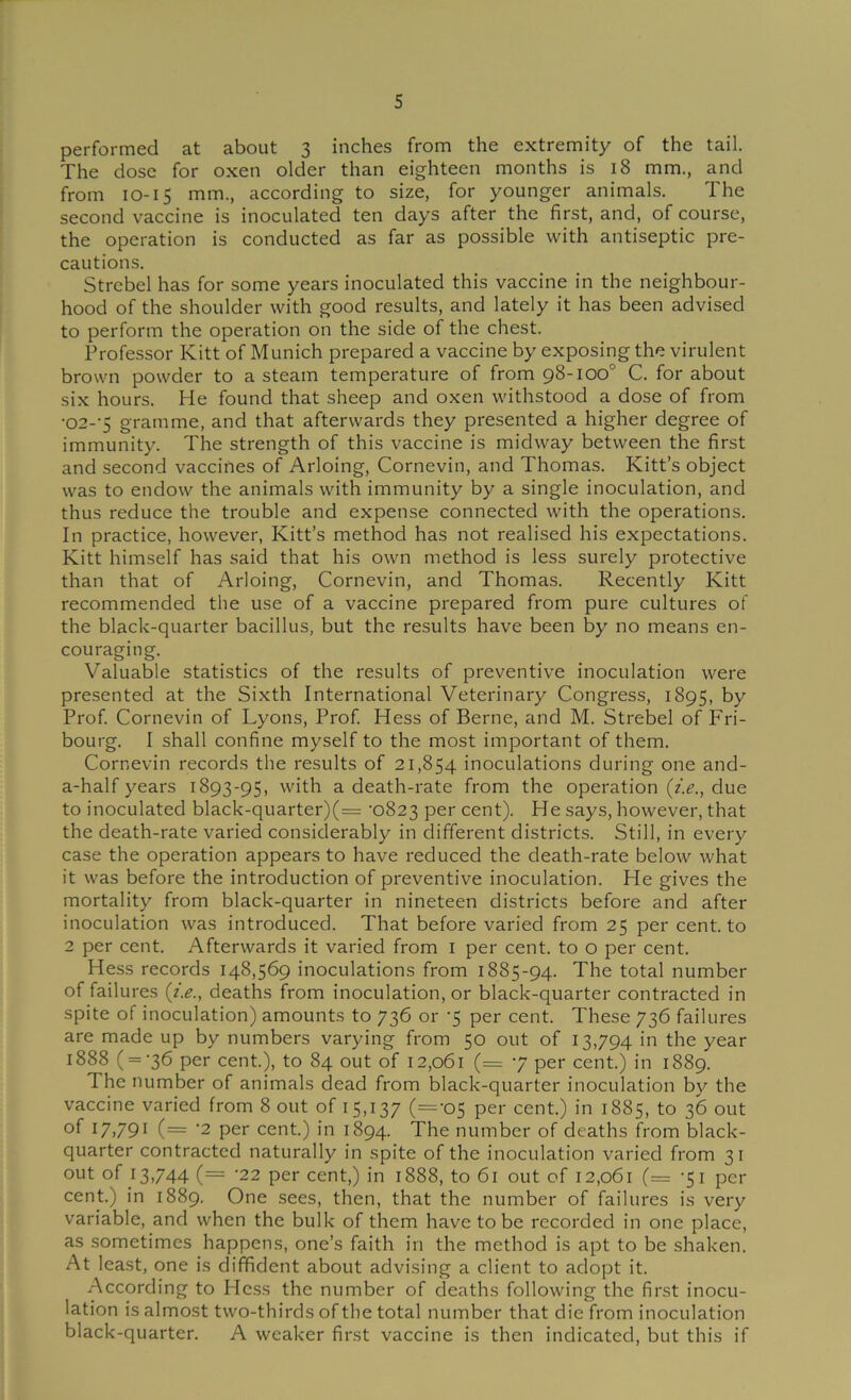 s performed at about 3 inches from the extremity of the tail. The dose for oxen older than eighteen months is 18 mm., and from 10-15 mm., according to size, for younger animals. The second vaccine is inoculated ten days after the first, and, of course, the operation is conducted as far as possible with antiseptic pre- cautions. Strebel has for some years inoculated this vaccine in the neighbour- hood of the shoulder with good results, and lately it has been advised to perform the operation on the side of the chest. Professor Kitt of Munich prepared a vaccine by exposing the virulent brown powder to a steam temperature of from 98-100° C. for about six hours. He found that sheep and oxen withstood a dose of from •02-’5 gramme, and that afterwards they presented a higher degree of immunity. The strength of this vaccine is midway between the first and second vaccines of Arloing, Cornevin, and Thomas. Kitt’s object was to endow the animals with immunity by a single inoculation, and thus reduce the trouble and expense connected with the operations. In practice, however, Kitt’s method has not realised his expectations. Kitt himself has said that his own method is less surely protective than that of Arloing, Cornevin, and Thomas. Recently Kitt recommended the use of a vaccine prepared from pure cultures of the black-quarter bacillus, but the results have been by no means en- couraging. Valuable statistics of the results of preventive inoculation were presented at the Sixth International Veterinary Congress, 1895, by Prof. Cornevin of Lyons, Prof. Hess of Berne, and M. Strebel of Fri- bourg. I shall confine myself to the most important of them. Cornevin records the results of 21,854 inoculations during one and- a-half years 1893-95, with a death-rate from the operation {i.e., due to inoculated black-quarter)(= '0823 per cent). He says, however, that the death-rate varied considerably in different districts. Still, in every case the operation appears to have reduced the death-rate below what it was before the introduction of preventive inoculation. He gives the mortality from black-quarter in nineteen districts before and after inoculation was introduced. That before varied from 25 per cent, to 2 per cent. Afterwards it varied from i per cent, to o per cent. Hess records 148,569 inoculations from 1885-94. The total number of failures {i.e., deaths from inoculation, or black-quarter contracted in spite of inoculation) amounts to 736 or -5 per cent. These 736 failures are made up by numbers varying from 50 out of 13,794 the year 1888 ( = ‘36 per cent.), to 84 out of 12,061 (= 7 per cent.) in 1889. The number of animals dead from black-quarter inoculation by the vaccine varied from 8 out of 15,137 (='05 per cent.) in 1885, to 36 out of t7i79* (= ‘2 per cent.) in 1894. The number of deaths from black- quarter contracted naturally in spite of the inoculation varied from 31 out of 13,744 (= -22 per cent,) in 1888, to 61 out of 12,061 (= -51 per cent.) in 1889. One sees, then, that the number of failures is very variable, and when the bulk of them have to be recorded in one place, as sometimes happens, one’s faith in the method is apt to be shaken. At least, one is diffident about advising a client to adopt it. According to Hess the number of deaths following the first inocu- lation is almost two-thirds of the total number that die from inoculation black-quarter. A weaker first vaccine is then indicated, but this if
