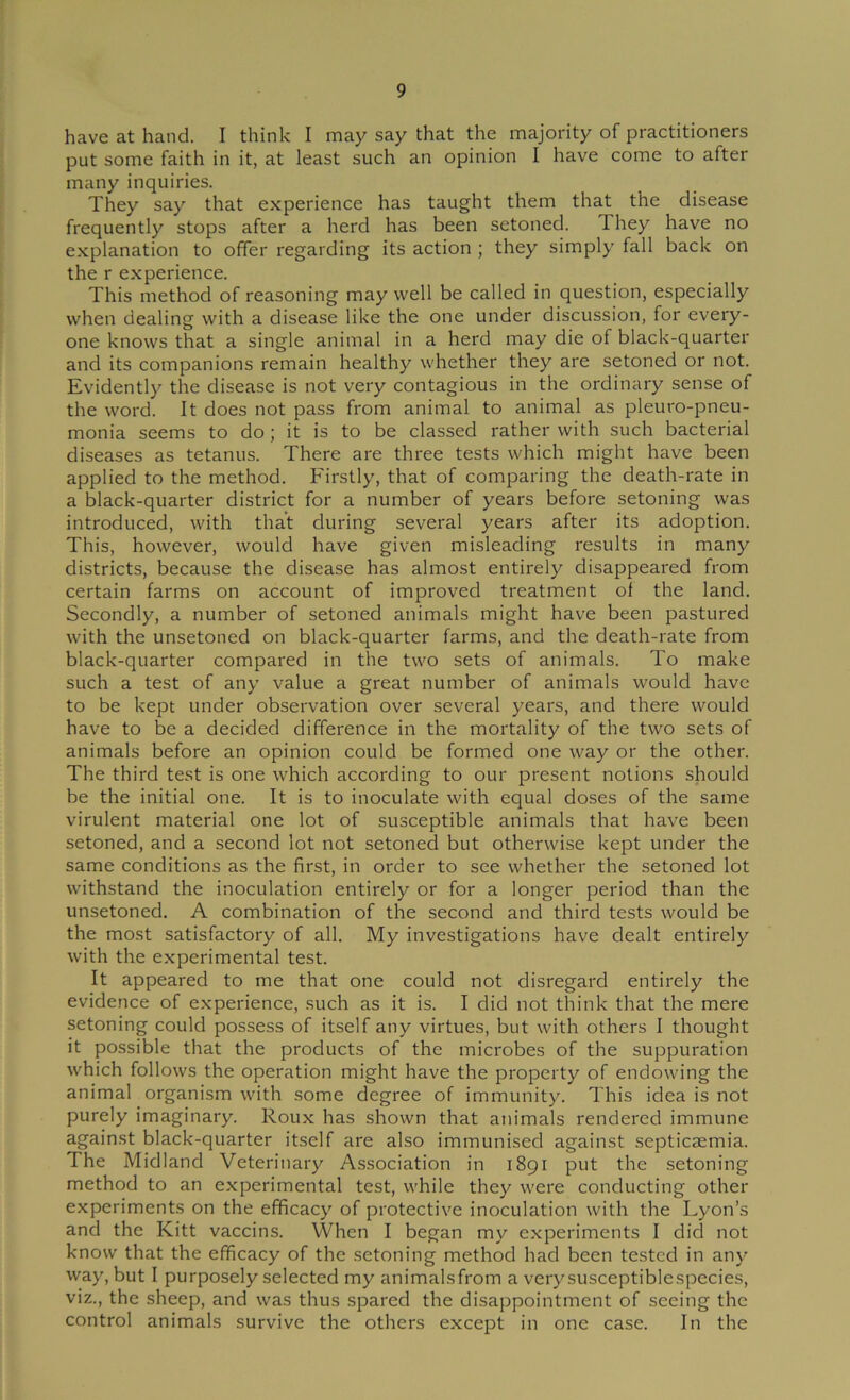 have at hand. I think I may say that the majority of practitioners put some faith in it, at least such an opinion I have come to after many inquiries. They say that experience has taught them that the disease frequently stops after a herd has been setoned. They have no explanation to offer regarding its action ; they simply fall back on the r experience. This method of reasoning may well be called in question, especially when dealing with a disease like the one under discussion, for every- one knows that a single animal in a herd may die of black-quarter and its companions remain healthy whether they are setoned or not. Evidently the disease is not very contagious in the ordinary sense of the word. It does not pass from animal to animal as pleuro-pneu- monia seems to do; it is to be classed rather with such bacterial diseases as tetanus. There are three tests which might have been applied to the method. Firstly, that of comparing the death-rate in a black-quarter district for a number of years before setoning was introduced, with that during several years after its adoption. This, however, would have given misleading results in many districts, because the disease has almost entirely disappeared from certain farms on account of improved treatment of the land. Secondly, a number of setoned animals might have been pastured with the unsetoned on black-quarter farms, and the death-rate from black-quarter compared in the two sets of animals. To make such a test of any value a great number of animals would have to be kept under observation over several years, and there would have to be a decided difference in the mortality of the two sets of animals before an opinion could be formed one way or the other. The third test is one which according to our present notions should be the initial one. It is to inoculate with equal doses of the same virulent material one lot of susceptible animals that have been setoned, and a second lot not setoned but otherwise kept under the same conditions as the first, in order to see whether the setoned lot withstand the inoculation entirely or for a longer period than the unsetoned. A combination of the second and third tests would be the most satisfactory of all. My investigations have dealt entirely with the e.xperimental test. It appeared to me that one could not disregard entirely the evidence of experience, such as it is. I did not think that the mere setoning could possess of itself any virtues, but with others I thought it possible that the products of the microbes of the suppuration which follows the operation might have the property of endowing the animal organism with some degree of immunity. This idea is not purely imaginary. Roux has shown that animals rendered immune against black-quarter itself are also immunised against septicaemia. The Midland Veterinary Association in 1891 put the setoning method to an experimental test, while they were conducting other experiments on the efficacy of protective inoculation with the Lyon’s and the Kitt vaccins. When I began my experiments I did not know that the efficacy of the setoning method had been tested in any way, but I purposely selected my animalsfrom a verysusceptiblespecies, viz., the sheep, and was thus spared the disappointment of seeing the control animals survive the others except in one case. In the