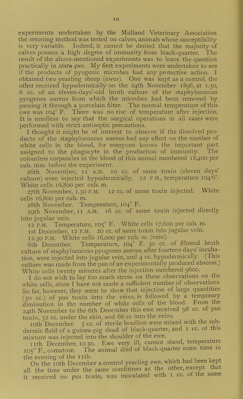 lO experiments undertaken by the Midland Veterinary Association the setoning method was tested on calves, animals whose susceptibility is very variable. Indeed, it cannot be denied that the majority of calves possess a high degree of immunity from black-quarter. The result of the above-mentioned experiments was to leave the question practically in stahi quo. My first experiments were undertaken to see if the products of pyogenic microbes had any protective action. I obtained two yearling sheep (ewes). One was kept as a control, the other received hypodermically on the 24th November 1896, at 1.30, 6 cc. of an eleven-days’-old broth culture of the staphylococcus pyogenes aureus from which the microbes had been removed by passing it through a porcelain filter. The normal temperature of this ewe was 104° F. There was no rise of temperature after injection. It is needless to say that the surgical operations in all cases were performed with strict antiseptic precautions. I thought it might be of interest to observe if the dissolved pro- ducts of the staphylococcus aureus had any effect on the number of white cells in the blood, for everyone knows the important part assigned to the phagocyte in the production of immunity. The colourless corpuscles in the blood of this animal numbered 18,400 per cub. mm. before the experiment. 26th November, ii A.M. lO cc. of same toxin (eleven days’ culture) were injected hypodermically. 12 P.M., temperature I04'6°. White cells 16,800 per cub. m. 27th November, 1.30 P.M. 12 cc. of same toxin injected. White cells 16,800 per cub. m. 28th November. Temperature, 104° F. 29th November, ii A.M. 16 cc. of same toxin injected directly into jugular vein. 12 P.M. Temperature, 105° F. White cells 17,600 per cuF m. 1st December, 12 P.M. 20 cc. of same toxin into jugular vein. 12.30 P.M. White cells 16,000 per cub. m. (vein). 6th December. Temperature, 104° F. 30 cc. of filtered broth culture of staphylococcus pyogenes aureus, after fourteen days’ incuba- tion, were injected into jugular vein, and 4 cc. hypodermically. (This culture was made from the pus of an experimentally produced abscess.) White cells twenty minutes after the injection numbered 9600. I do not wish to lay too much stress on these observations on the white cells, since I have not made a sufficient number of observations. So far, however, they seem to show that injection of large quantities (30 cc.) of pus toxin into the veins, is followed by a temporaiy diminution in the number of white cells of the blood. From the 24th November to the 6th December this ewe received 98 cc. of pus to.xin, 32 cc. under the skin, and 66 cc into the veins. lOth December. 5 sterile bouillon were mixed with the sub- dermic fluid of a guinea-pig dead of black-quarter, and i cc. ot this mixture was injected into the shoulder of the ewe. iith December, 10.30. Ewe very ill, cannot stand, temperature 105° F., comatose. The animal died of black-quarter some time m the evening of the nth. , • , u j u 1 <■ On the loth December a control yearling ewe, which had been kept all the time under the same conditions as the other, except that it received no pus toxin, was inoculated with i cc. of the same