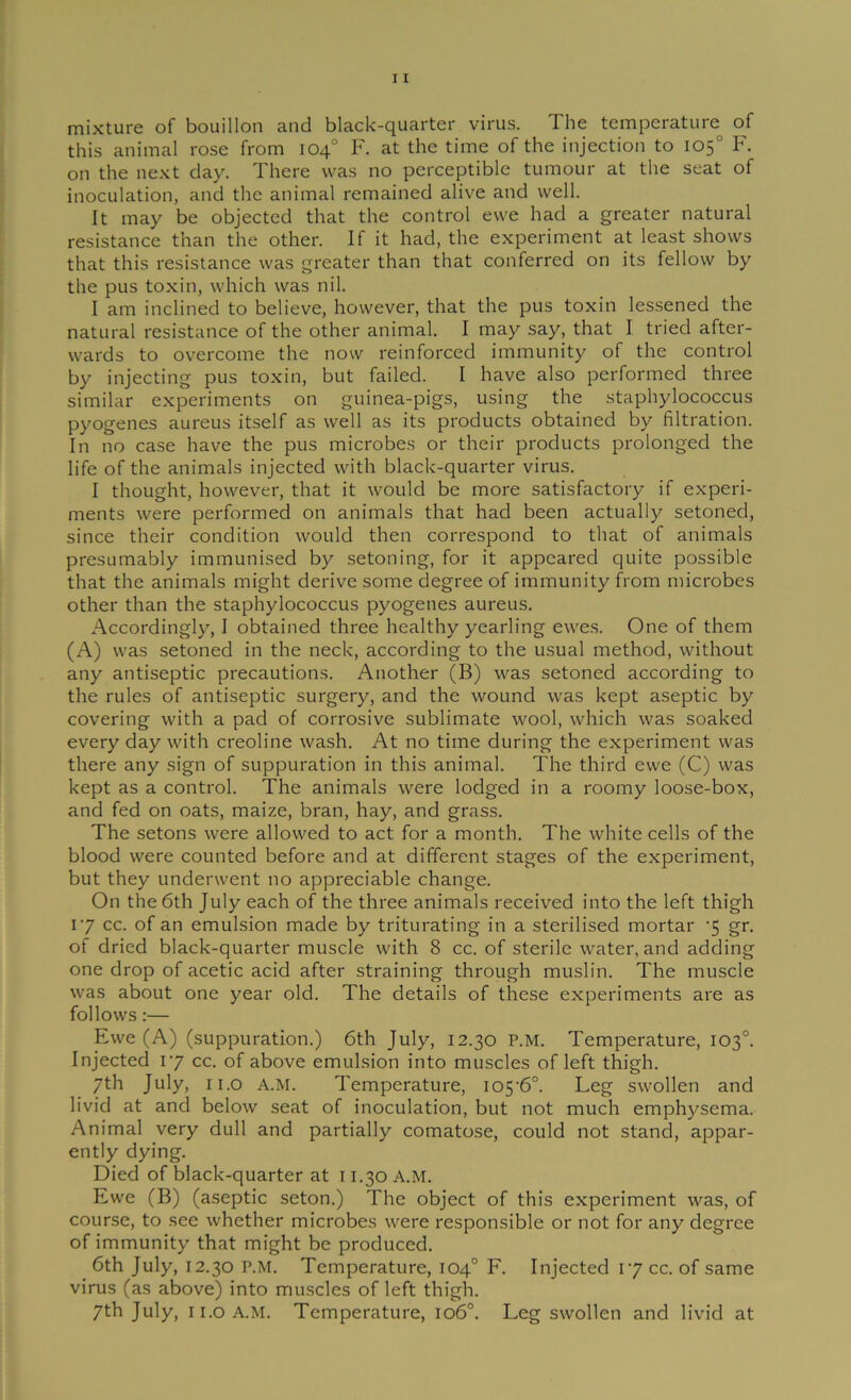 mixture of bouillon and black-quarter virus. The temperature of this animal rose from 104° F. at the time of the injection to 105° F. on the next day. There was no perceptible tumour at the seat of inoculation, and the animal remained alive and well. It may be objected that the control ewe had a greater natural resistance than the other. If it had, the experiment at least shows that this resistance was greater than that conferred on its fellow by the pus toxin, which was nil. I am inclined to believe, however, that the pus toxin lessened the natural resistance of the other animal. I may say, that I tried after- wards to overcome the now reinforced immunity of the control by injecting pus toxin, but failed. I have also performed three similar experiments on guinea-pigs, using the staphylococcus pyogenes aureus itself as well as its products obtained by filtration. In no case have the pus microbes or their products prolonged the life of the animals injected with black-quarter virus. I thought, however, that it would be more satisfactory if experi- ments were performed on animals that had been actually setoned, since their condition would then correspond to that of animals presumably immunised by setoning, for it appeared quite possible that the animals might derive some degree of immunity from microbes other than the staphylococcus pyogenes aureus. Accordingly, I obtained three healthy yearling ewes. One of them (A) was setoned in the neck, according to the usual method, without any antiseptic precautions. Another (B) was setoned according to the rules of antiseptic surgery, and the wound was kept aseptic by covering with a pad of corrosive sublimate wool, which was soaked every day with creoline wash. At no time during the experiment was there any sign of suppuration in this animal. The third ewe (C) was kept as a control. The animals were lodged in a roomy loose-box, and fed on oats, maize, bran, hay, and grass. The setons were allowed to act for a month. The white cells of the blood were counted before and at different stages of the experiment, but they underwent no appreciable change. On the 6th July each of the three animals received into the left thigh 17 cc. of an emulsion made by triturating in a sterilised mortar '5 gr. of dried black-quarter muscle with 8 cc. of sterile water, and adding one drop of acetic acid after straining through muslin. The muscle was about one year old. The details of these experiments are as follows:— Ewe (A) (suppuration.) 6th July, 12.30 P.M. Temperature, 103°. Injected 17 cc. of above emulsion into muscles of left thigh. 7th July, ii.o A.M. Temperature, io5'6°. Leg swollen and livid at and below seat of inoculation, but not much emphysema. Animal very dull and partially comatose, could not stand, appar- ently dying. Died of black-quarter at 11.30 A.M. Ewe (B) (aseptic seton.) The object of this experiment was, of course, to see whether microbes were responsible or not for any degree of immunity that might be produced. 6th July, 12.30 P.M. Temperature, 104° F. Injected 17 cc. of same virus (as above) into muscles of left thigh. 7th July, I i.o A.M. Temperature, 106°. Leg swollen and livid at