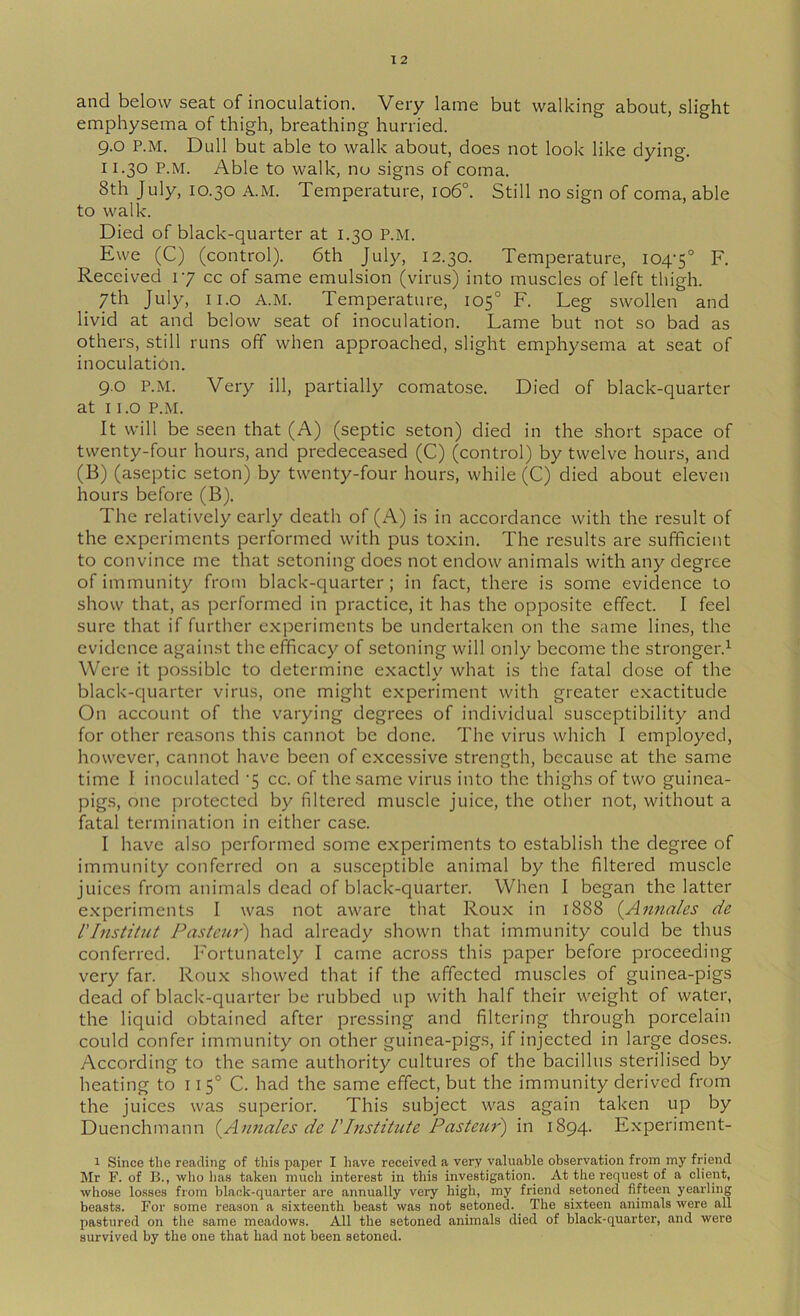 and below seat of inoculation. Very lame but walking about, slight emphysema of thigh, breathing hurried. 9.0 P.M. Dull but able to walk about, does not look like dying. 11.30 P.M. Able to walk, no signs of coma. 8th July, 10.30 A.M. Temperature, 106°. Still no sign of coma, able to walk. Died of black-quarter at 1.30 P.M. Ewe (C) (control). 6th July, 12.30. Temperature, 104-5° F- Received 1-7 cc of same emulsion (virus) into muscles of left thigh. 7th July, ii.o A.M. Temperature, 105° F. Leg swollen and livid at and below seat of inoculation. Lame but not so bad as others, still runs off when approached, slight emphysema at seat of inoculation. 9.0 P.M. Very ill, partially comatose. Died of black-quarter at 11.0 P.M. It will be seen that (A) (septic seton) died in the short space of twenty-four hours, and predeceased (C) (control) by twelve hours, and (B) (aseptic seton) by twenty-four hours, while (C) died about eleven hours before (B). The relatively early death of (A) is in accordance with the result of the experiments performed with pus toxin. The results are sufihcient to convince me that setoning does not endow animals with any degree of immunity from black-quarter; in fact, there is some evidence to show that, as performed in practice, it has the opjDOsite effect. I feel sure that if further experiments be undertaken on the same lines, the evidence against the efficacy of setoning will only become the stronger.^ Were it possible to determine exactly what is the fatal dose of the black-quarter virus, one might experiment with greater exactitude On account of the varying degrees of individual susceptibility and for other reasons this cannot be done. The virus which I employed, however, cannot have been of excessive strength, because at the same time I inoculated -5 cc. of the same virus into the thighs of two guinea- pigs, one protected by filtered muscle juice, the other not, without a fatal termination in either case. I have also performed some experiments to establish the degree of immunity conferred on a susceptible animal by the filtered muscle juices from animals dead of black-quarter. When I began the latter experiments I was not aware that Roux in 1888 (Anna/es de rinstitut Pasteur') had already shown that immunity could be thus conferred. Fortunately I came across this paper before proceeding very far. Roux showed that if the affected muscles of guinea-pigs dead of black-quarter be rubbed up with half their weight of water, the liquid obtained after pressing and filtering through porcelain could confer immunity on other guinea-pigs, if injected in large doses. According to the same authority cultures of the bacillus sterilised by heating to 115° C. had the same effect, but the immunity derived from the juices was superior. This subject was again taken up by Duenchmann {^Annales dc TInstitute Pasteur') in 1894. Experiment- 1 Since the reading of tliis paper I liave received a very valuable observation from my friend Mr F. of B., who has taken much interest in this investigation. At the request of a client, whose losses from black-quarter are annually very high, my friend setoned fifteen yearling beasts. For some reason a sixteenth beast was not setoned. The sixteen animals were all pastured on the same meadows. All the setoned animals died of black-quarter, and were survived by the one that had not been setoned.