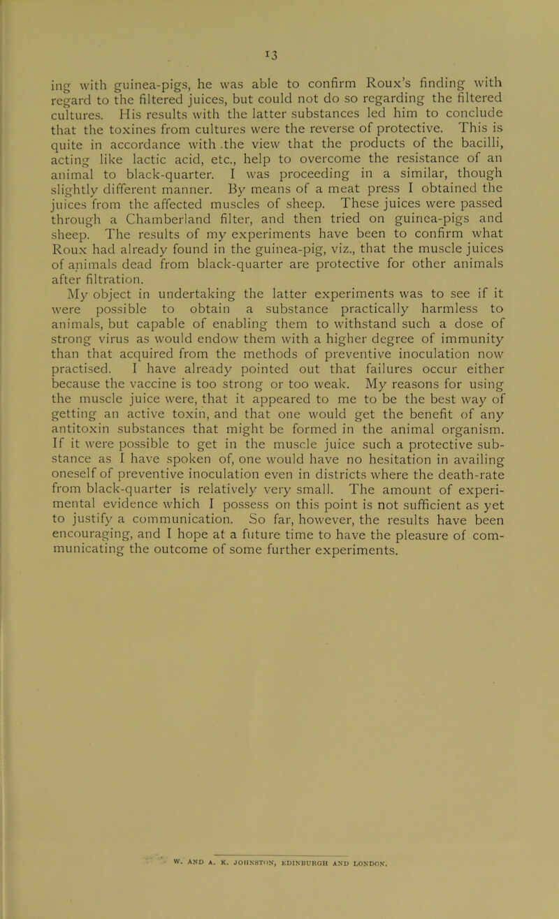ing with guinea-pigs, he was able to confirm Roux’s finding with regard to the filtered juices, but could not do so regarding the filtered cultures. His results with the latter substances led him to conclude that the toxines from cultures were the reverse of protective. This is quite in accordance with .the view that the products of the bacilli, acting like lactic acid, etc., help to overcome the resistance of an animal to black-quarter. I was proceeding in a similar, though slightly different manner. By means of a meat press I obtained the juices from the affected muscles of sheep. These juices were passed through a Chamberland filter, and then tried on guinea-pigs and sheep. The results of my experiments have been to confirm what Roux had already found in the guinea-pig, viz., that the muscle juices of animals dead from black-quarter are protective for other animals after filtration. My object in undertaking the latter experiments was to see if it were possible to obtain a substance practically harmless to animals, but capable of enabling them to withstand such a dose of strong virus as would endow them with a higher degree of immunity than that acquired from the methods of preventive inoculation now practised. I have already pointed out that failures occur either because the vaccine is too strong or too weak. My reasons for using the muscle juice were, that it appeared to me to be the best way of getting an active toxin, and that one would get the benefit of any antitoxin substances that might be formed in the animal organism. If it were possible to get in the muscle juice such a protective sub- stance as I have spoken of, one would have no hesitation in availing oneself of preventive inoculation even in districts where the death-rate from black-quarter is relatively very small. The amount of experi- mental evidence which I possess on this point is not sufficient as yet to justify a communication. So far, however, the results have been encouraging, and I hope at a future time to have the pleasure of com- municating the outcome of some further experiments. w. AND A. K. JOHNSTON, KDINBUnOIl AND LONDON.