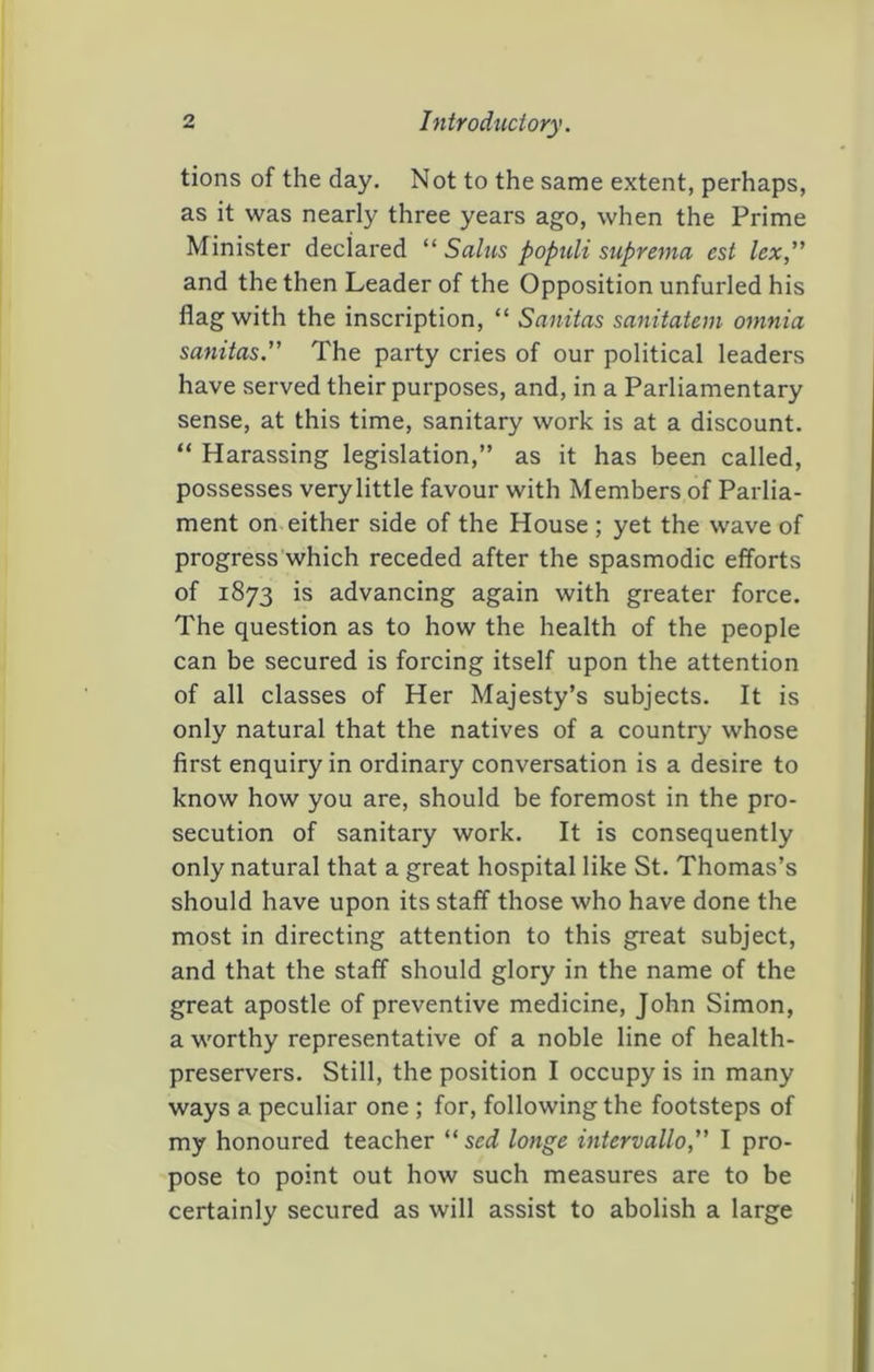 tions of the day. Not to the same extent, perhaps, as it was nearly three years ago, when the Prime Minister declared Salus populi suprema est lex” and the then Leader of the Opposition unfurled his flag with the inscription, “ Sanitas sanitatem omnia sanitas.” The party cries of our political leaders have served their purposes, and, in a Parliamentary sense, at this time, sanitary work is at a discount. “ Harassing legislation,” as it has been called, possesses very little favour with Members of Parlia- ment on either side of the House; yet the wave of progress’which receded after the spasmodic efforts of 1873 is advancing again with greater force. The question as to how the health of the people can be secured is forcing itself upon the attention of all classes of Her Majesty’s subjects. It is only natural that the natives of a country whose first enquiry in ordinary conversation is a desire to know how you are, should be foremost in the pro- secution of sanitary work. It is consequently only natural that a great hospital like St. Thomas’s should have upon its staff those who have done the most in directing attention to this great subject, and that the staff should glory in the name of the great apostle of preventive medicine, John Simon, a worthy representative of a noble line of health- preservers. Still, the position I occupy is in many ways a peculiar one ; for, following the footsteps of my honoured teacher “ sed longe intervallo,” I pro- pose to point out how such measures are to be certainly secured as will assist to abolish a large