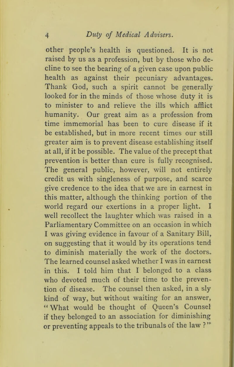 other people’s health is questioned. It is not raised by us as a profession, but by those who de- cline to see the bearing of a given case upon public health as against their pecuniary advantages. Thank God, such a spirit cannot be generally looked for in the minds of those whose duty it is to minister to and relieve the ills which afflict humanity. Our great aim as a profession from time immemorial has been to cure disease if it be established, but in more recent times our still greater aim is to prevent disease establishing itself at all, if it be possible. The value of the precept that prevention is better than cure is fully recognised. The general public, however, will not entirely credit us with singleness of purpose, and scarce give credence to the idea that we are in earnest in this matter, although the thinking portion of the world regard our exertions in a proper light. I well recollect the laughter which was raised in a Parliamentary Committee on an occasion in which I was giving evidence in favour of a Sanitary Bill, on suggesting that it would by its operations tend to diminish materially the work of the doctors. The learned counsel asked whether I was in earnest in this. I told him that I belonged to a class who devoted much of their time to the preven- tion of disease. The counsel then asked, in a sly kind of way, but without waiting for an answer, “ What would be thought of Queen’s Counsel if they belonged to an association for diminishing or preventing appeals to the tribunals of the law ? ”