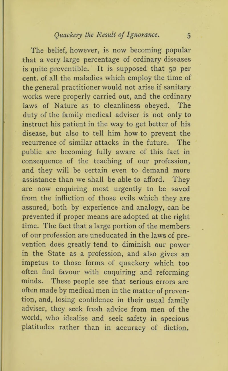 The belief, however, is now becoming popular that a very large percentage of ordinary diseases is quite preventible. It is supposed that 50 per cent, of all the maladies which employ the time of the general practitioner would not arise if sanitary works were properly carried out, and the ordinary laws of Nature as to cleanliness obeyed. The duty of the family medical adviser is not only to instruct his patient in the way to get better of his disease, but also to tell him how to prevent the recurrence of similar attacks in the future. The public are becoming fully aware of this fact in consequence of the teaching of our profession, and they will be certain even to demand more assistance than we shall be able to afford. They are now enquiring most urgently to be saved from the infliction of those evils which they are assured, both by experience and analogy, can be prevented if proper means are adopted at the right time. The fact that a large portion of the members of our profession are uneducated in the laws of pre- vention does greatly tend to diminish our power in the State as a profession, and also gives an impetus to those forms of quackery which too often find favour with enquiring and reforming minds. These people see that serious errors are often made by medical men in the matter of preven- tion, and, losing confidence in their usual family adviser, they seek fresh advice from men of the world, who idealise and seek safety in specious platitudes rather than in accuracy of diction.