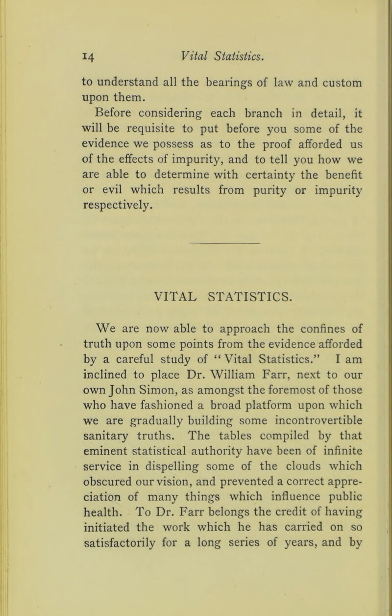 to understand all the bearings of law and custom upon them. Before considering each branch in detail, it will be requisite to put before you some of the evidence we possess as to the proof afforded us of the effects of impurity, and to tell you how we are able to determine with certainty the benefit or evil which results from purity or impurity respectively. VITAL STATISTICS. We are now able to approach the confines of truth upon some points from the evidence afforded by a careful study of “Vital Statistics.” I am inclined to place Dr. William Farr, ne.xt to our own John Simon, as amongst the foremost of those who have fashioned a broad platform upon which we are gradually building some incontrovertible sanitary truths. The tables compiled by that eminent statistical authority have been of infinite service in dispelling some of the clouds which obscured our vision, and prevented a correct appre- ciation of many things which influence public health. To Dr. Farr belongs the credit of having initiated the work which he has carried on so satisfactorily for a long series of years, and by