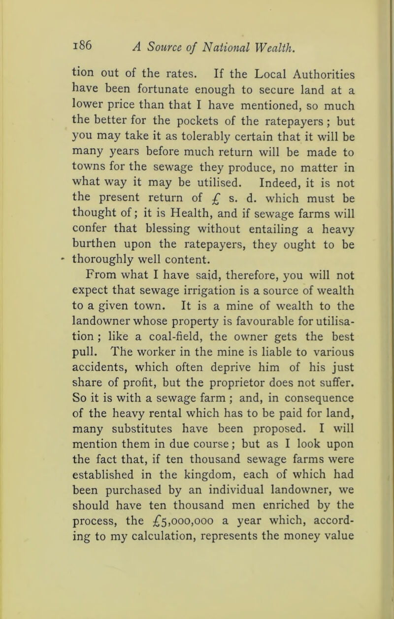 tion out of the rates. If the Local Authorities have been fortunate enough to secure land at a lower price than that I have mentioned, so much the better for the pockets of the ratepayers; but you may take it as tolerably certain that it will be many years before much return will be made to towns for the sewage they produce, no matter in what way it may be utilised. Indeed, it is not the present return of £ s. d. which must be thought of; it is Health, and if sewage farms will confer that blessing without entailing a heavy burthen upon the ratepayers, they ought to be thoroughly well content. From what I have said, therefore, you will not expect that sewage irrigation is a source of wealth to a given town. It is a mine of wealth to the landowner whose property is favourable for utilisa- tion ; like a coal-field, the owner gets the best pull. The worker in the mine is liable to various accidents, which often deprive him of his just share of profit, but the proprietor does not suffer. So it is with a sewage farm ; and, in consequence of the heavy rental which has to be paid for land, many substitutes have been proposed. I will mention them in due course; but as I look upon the fact that, if ten thousand sewage farms were established in the kingdom, each of which had been purchased by an individual landowner, we should have ten thousand men enriched by the process, the ;£‘5,000,000 a year which, accord- ing to my calculation, represents the money value