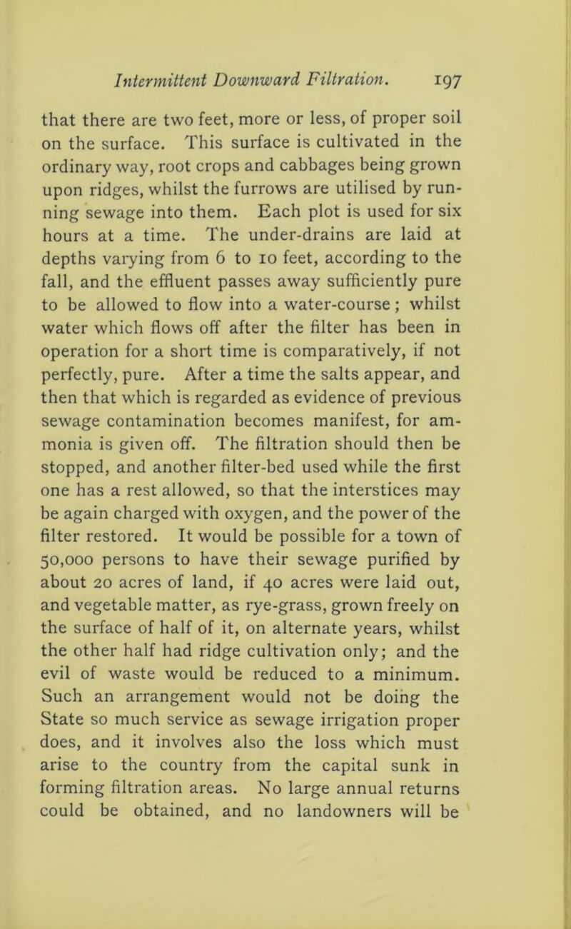 that there are two feet, more or less, of proper soil on the surface. This surface is cultivated in the ordinary way, root crops and cabbages being grown upon ridges, whilst the furrows are utilised by run- ning sewage into them. Each plot is used for six hours at a time. The under-drains are laid at depths varying from 6 to 10 feet, according to the fall, and the effluent passes away sufficiently pure to be allowed to flow into a water-course ; whilst water which flows off after the filter has been in operation for a short time is comparatively, if not perfectly, pure. After a time the salts appear, and then that which is regarded as evidence of previous sewage contamination becomes manifest, for am- monia is given off. The filtration should then be stopped, and another filter-bed used while the first one has a rest allowed, so that the interstices may be again charged with oxygen, and the power of the filter restored. It would be possible for a town of 50,000 persons to have their sewage purified by about 20 acres of land, if 40 acres were laid out, and vegetable matter, as rye-grass, grown freely on the surface of half of it, on alternate years, whilst the other half had ridge cultivation only; and the evil of waste would be reduced to a minimum. Such an arrangement would not be doihg the State so much service as sewage irrigation proper does, and it involves also the loss which must arise to the country from the capital sunk in forming filtration areas. No large annual returns could be obtained, and no landowners will be