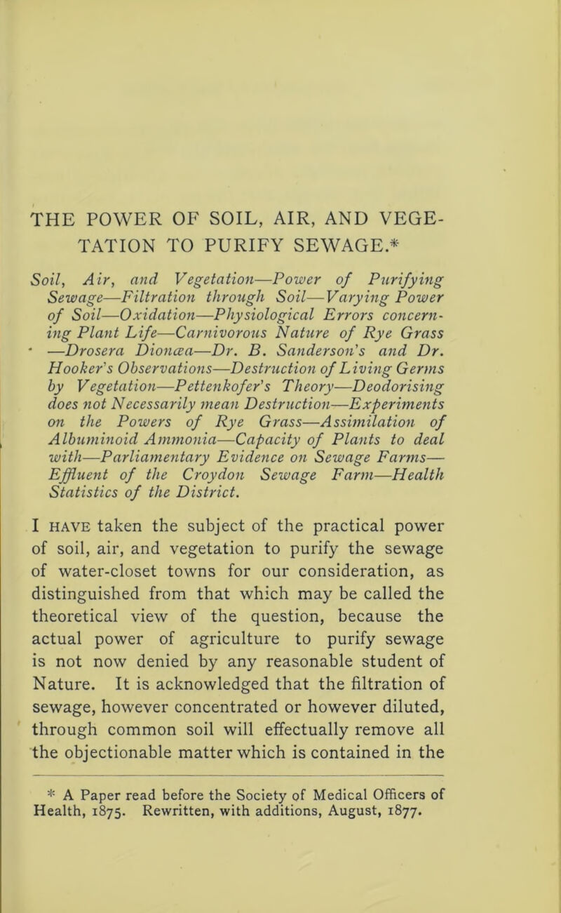 THE POWER OF SOIL, AIR, AND VEGE- TATION TO PURIFY SEWAGE.^ Soil, Air, and Vegetation—Power of Purifying Sewage—Filtration through Soil—Varying Power of Soil—Oxidation—Physiological Errors concern- ing Plant Life—Carnivorous Nature of Rye Grass • —Drosera Dioncea—Dr. B. Sanderson's and Dr. Hooker's Observations—Destruction of Living Germs by Vegetation—Pettenkofer's Theory—Deodorising does not Necessarily 7nean Destruction—Experiments on the Powers of Rye Grass—Asshnilation of Albumnioid Ammonia—Capacity of Plants to deal with—Parliamentary Evidence on Sewage Farms— Effluent of the Croydon Sewage Farm—Health Statistics of the District. I HAVE taken the subject of the practical power of soil, air, and vegetation to purify the sewage of water-closet towns for our consideration, as distinguished from that which may be called the theoretical view of the question, because the actual power of agriculture to purify sewage is not now denied by any reasonable student of Nature. It is acknowledged that the filtration of sewage, however concentrated or however diluted, through common soil will effectually remove all the objectionable matter which is contained in the * A Paper read before the Society of Medical Officers of Health, 1875. Rewritten, with additions, August, 1877.