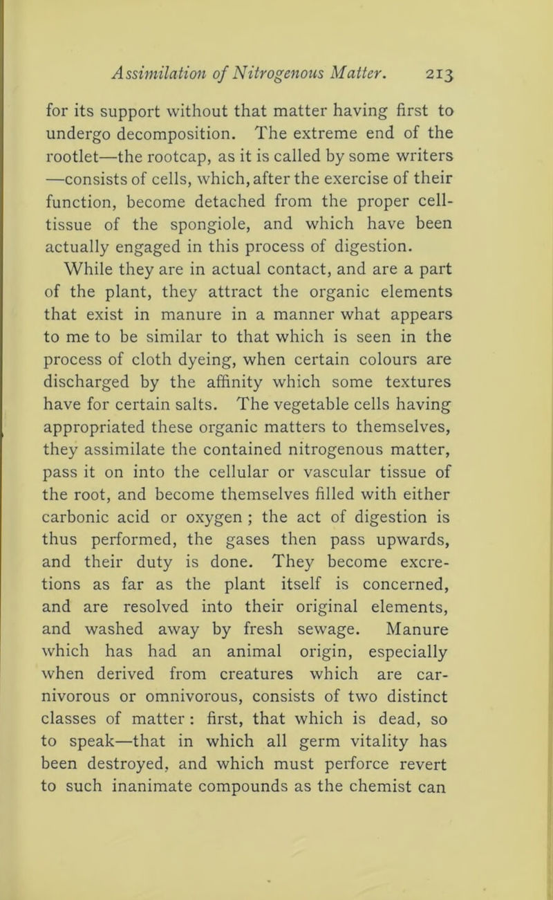 for its support without that matter having first to undergo decomposition. The extreme end of the rootlet—the rootcap, as it is called by some writers —consists of cells, which, after the exercise of their function, become detached from the proper cell- tissue of the spongiole, and which have been actually engaged in this process of digestion. While they are in actual contact, and are a part of the plant, they attract the organic elements that exist in manure in a manner what appears to me to be similar to that which is seen in the process of cloth dyeing, when certain colours are discharged by the affinity which some textures have for certain salts. The vegetable cells having appropriated these organic matters to themselves, they assimilate the contained nitrogenous matter, pass it on into the cellular or vascular tissue of the root, and become themselves filled with either carbonic acid or oxygen ; the act of digestion is thus performed, the gases then pass upwards, and their duty is done. They become excre- tions as far as the plant itself is concerned, and are resolved into their original elements, and washed away by fresh sewage. Manure which has had an animal origin, especially when derived from creatures which are car- nivorous or omnivorous, consists of two distinct classes of matter : first, that which is dead, so to speak—that in which all germ vitality has been destroyed, and which must perforce revert to such inanimate compounds as the chemist can