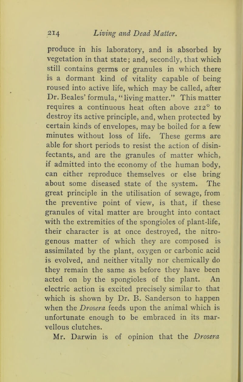 produce in his laboratory, and is absorbed by vegetation in that state; and, secondly, that which still contains germs or granules in which there is a dormant kind of vitality capable of being roused into active life, which may be called, after Dr. Beales’ formula, “ living matter.” This matter requires a continuous heat often above 212° to destroy its active principle, and, when protected by certain kinds of envelopes, may be boiled for a few minutes without loss of life. These germs are able for short periods to resist the action of disin- fectants, and are the granules of matter which, if admitted into the economy of the human body, can either reproduce themselves or else bring about some diseased state of the system. The great principle in the utilisation of sewage, from the preventive point of view, is that, if these granules of vital matter are brought into contact with the extremities of the spongioles of plant-life, their character is at once destroyed, the nitro- genous matter of which they are composed is assimilated by the plant, oxygen or carbonic acid is evolved, and neither vitally nor chemically do they remain the same as before they have been acted on by the spongioles of the plant. An electric action is excited precisely similar to that which is shown by Dr. B. Sanderson to happen when the Drosera feeds upon the animal which is unfortunate enough to be embraced in its mar- vellous clutches. Mr. Darwin is of opinion that the Drosera