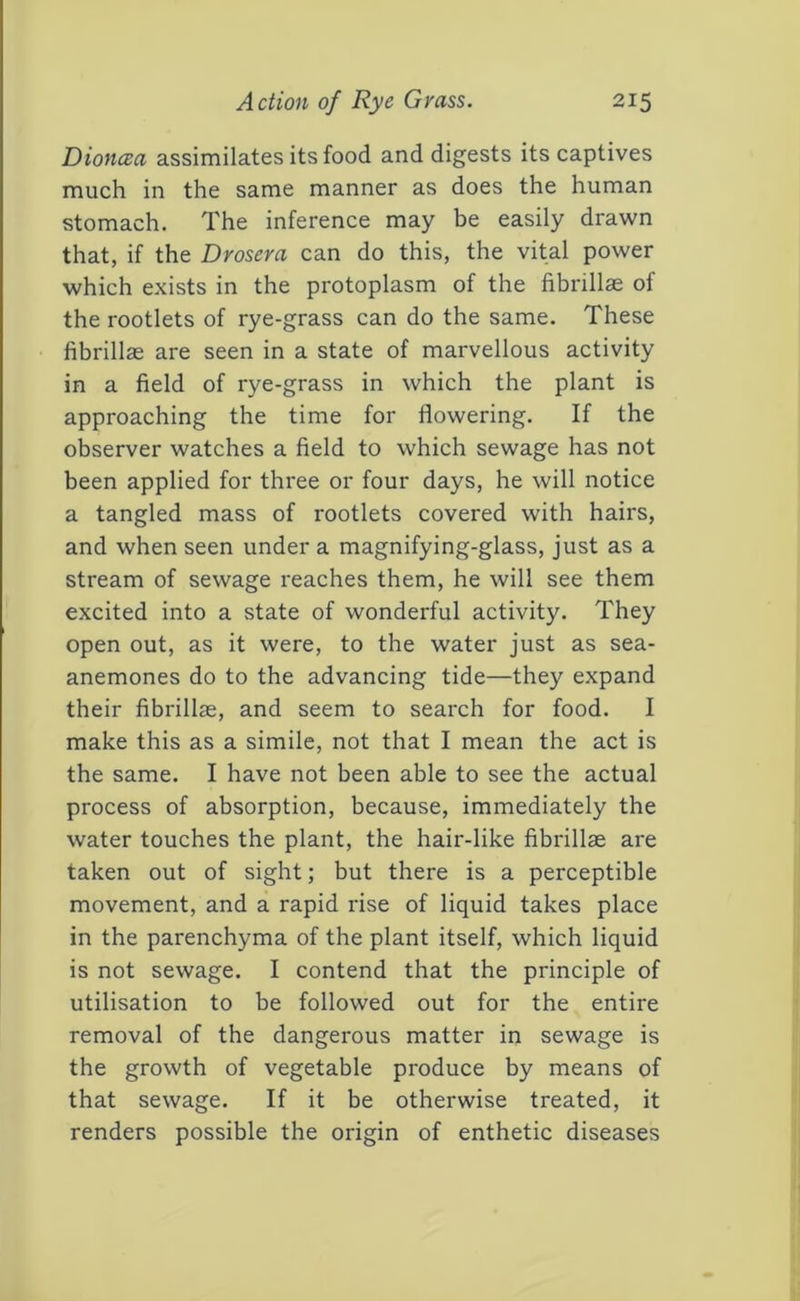 Diona:a assimilates its food and digests its captives much in the same manner as does the human stomach. The inference may be easily drawn that, if the Drosera can do this, the vital power which exists in the protoplasm of the fibrillae of the rootlets of rye-grass can do the same. These fibrillas are seen in a state of marvellous activity in a field of rye-grass in which the plant is approaching the time for flowering. If the observer watches a field to which sewage has not been applied for three or four days, he will notice a tangled mass of rootlets covered with hairs, and when seen under a magnifying-glass, just as a stream of sewage reaches them, he will see them excited into a state of wonderful activity. They open out, as it were, to the water just as sea- anemones do to the advancing tide—they expand their fibrillae, and seem to search for food. I make this as a simile, not that I mean the act is the same. I have not been able to see the actual process of absorption, because, immediately the water touches the plant, the hair-like fibrillse are taken out of sight; but there is a perceptible movement, and a rapid rise of liquid takes place in the parenchyma of the plant itself, which liquid is not sewage. I contend that the principle of utilisation to be followed out for the entire removal of the dangerous matter in sewage is the growth of vegetable produce by means of that sewage. If it be otherwise treated, it renders possible the origin of enthetic diseases