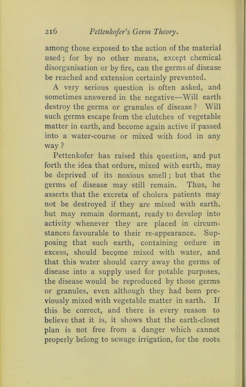 among those exposed to the action of the material used; for by no other means, except chemical disorganisation or by fire, can the germs of disease be reached and extension certainly prevented. A very serious question is often asked, and sometimes answered in the negative—Will earth destroy the germs or granules of disease ? Will such germs escape from the clutches of vegetable matter in earth, and become again active if passed into a water-course or mixed with food in any way ? Pettenkofer has raised this question, and put forth the idea that ordure, mixed with earth, may be deprived of its noxious smell; but that the germs of disease may still remain. Thus, he asserts that the excreta of cholera patients may not be destroyed if they are mixed with earth, but may remain dormant, ready to develop into activity whenever they are placed in circum- stances favourable to their re-appearance. Sup- posing that such earth, containing ordure in excess, should become mixed with water, and that this water should carry away the germs of disease into a supply used for potable purposes, the disease would be reproduced by those germs or granules, even although they had been pre- viously mixed with vegetable matter in earth. If this be correct, and there is every reason to believe that it is, it shows that the earth-closet plan is not free from a danger which cannot properly belong to sewage irrigation, for the roots