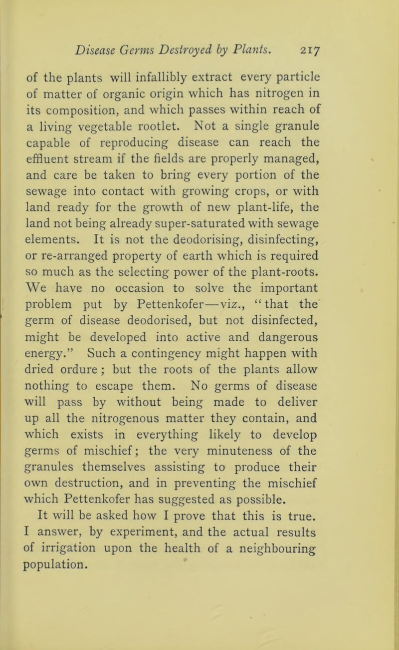 of the plants will infallibly extract every particle of matter of organic origin which has nitrogen in its composition, and which passes within reach of a living vegetable rootlet. Not a single granule capable of reproducing disease can reach the effluent stream if the fields are properly managed, and care be taken to bring every portion of the sewage into contact with growing crops, or with land ready for the growth of new plant-life, the land not being already super-saturated with sewage elements. It is not the deodorising, disinfecting, or re-arranged property of earth which is required so much as the selecting power of the plant-roots. We have no occasion to solve the important problem put by Pettenkofer—viz., “that the germ of disease deodorised, but not disinfected, might be developed into active and dangerous energy.” Such a contingency might happen with dried ordure ; but the roots of the plants allow nothing to escape them. No germs of disease will pass by without being made to deliver up all the nitrogenous matter they contain, and which exists in everything likely to develop germs of mischief; the very minuteness of the granules themselves assisting to produce their own destruction, and in preventing the mischief which Pettenkofer has suggested as possible. It will be asked how I prove that this is true. I answer, by experiment, and the actual results of irrigation upon the health of a neighbouring population.