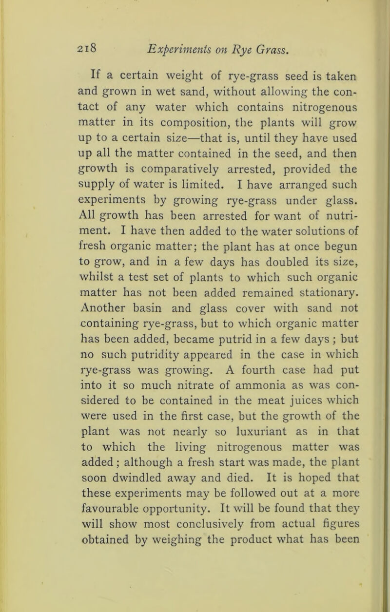 Experiments on Rye Grass. If a certain weight of rye-grass seed is taken and grown in wet sand, without allowing the con- tact of any water which contains nitrogenous matter in its composition, the plants will grow up to a certain size—that is, until they have used up all the matter contained in the seed, and then growth is comparatively arrested, provided the supply of water is limited. I have arranged such experiments by growing rye-grass under glass. All growth has been arrested for want of nutri- ment. I have then added to the water solutions of fresh organic matter; the plant has at once begun to grow, and in a few days has doubled its size, whilst a test set of plants to which such organic matter has not been added remained stationary. Another basin and glass cover with sand not containing rye-grass, but to which organic matter has been added, became putrid in a few days ; but no such putridity appeared in the case in which rye-grass was growing. A fourth case had put into it so much nitrate of ammonia as was con- sidered to be contained in the meat juices which were used in the first case, but the growth of the plant was not nearly so luxuriant as in that to which the living nitrogenous matter was added; although a fresh start was made, the plant soon dwindled away and died. It is hoped that these experiments may be followed out at a more favourable opportunity. It will be found that they will show most conclusively from actual figures obtained by weighing the product what has been