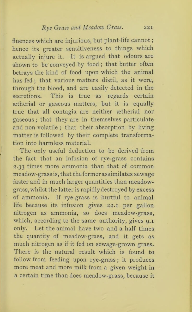 fluences which are injurious, but plant-life cannot; hence its greater sensitiveness to things which actually injure it. It is argued that odours are shown to be conveyed by food; that butter often betrays the kind of food upon which the animal has fed; that various matters distil, as it were, through the blood, and are easily detected in the secretions. This is true as regards certain aetherial or gaseous matters, but it is equally true that all contagia are neither astherial nor gaseous; that they are in themselves particulate and non-volatile ; that their absorption by living matter is followed by their complete transforma- tion into harmless material. The only useful deduction to be derived from the fact that an infusion of rye-grass contains 2.33 times more ammonia than that of common meadow-grass is, that the former assimilates sewage faster and in much larger quantities than meadow- grass, whilst the latter is rapidly destroyed by excess of ammonia. If rye-grass is hurtful to animal life because its infusion gives 22.1 per gallon nitrogen as ammonia, so does meadow-grass, which, according to the same authority, gives g.i only. Let the animal have two and a half times the quantity of meadow-grass, and it gets as much nitrogen as if it fed on sewage-grown grass. There is the natural result which is found to follow from feeding upon rye-grass ; it produces more meat and more milk from a given weight in a certain time than does meadow-grass, because it