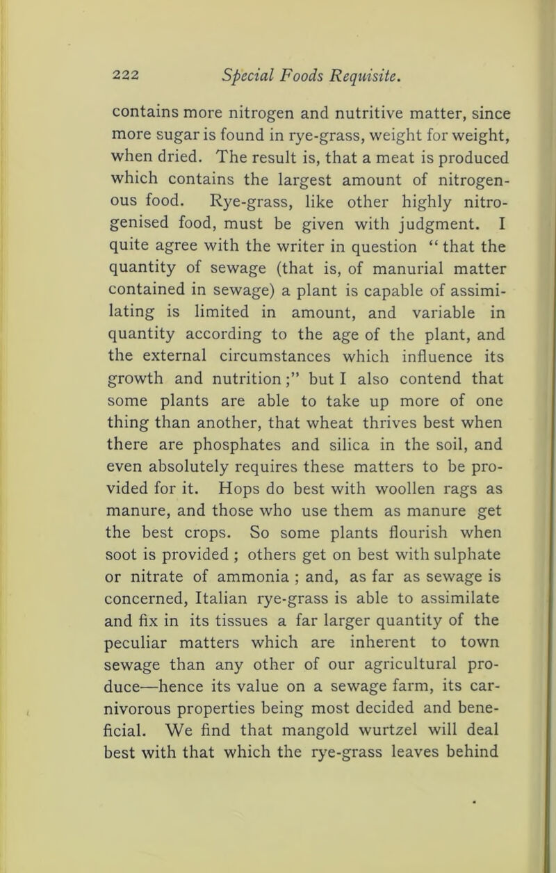 contains more nitrogen and nutritive matter, since more sugar is found in rye-grass, weight for weight, when dried. The result is, that a meat is produced which contains the largest amount of nitrogen- ous food. Rye-grass, like other highly nitro- genised food, must be given with judgment. I quite agree with the writer in question “ that the quantity of sewage (that is, of manorial matter contained in sewage) a plant is capable of assimi- lating is limited in amount, and variable in quantity according to the age of the plant, and the external circumstances which influence its growth and nutritionbut I also contend that some plants are able to take up more of one thing than another, that wheat thrives best when there are phosphates and silica in the soil, and even absolutely requires these matters to be pro- vided for it. Hops do best with woollen rags as manure, and those who use them as manure get the best crops. So some plants flourish when soot is provided ; others get on best with sulphate or nitrate of ammonia ; and, as far as sewage is concerned, Italian rye-grass is able to assimilate and fix in its tissues a far larger quantity of the peculiar matters which are inherent to town sewage than any other of our agricultural pro- duce—hence its value on a sewage farm, its car- nivorous properties being most decided and bene- ficial. We find that mangold wurtzel will deal best with that which the rye-grass leaves behind