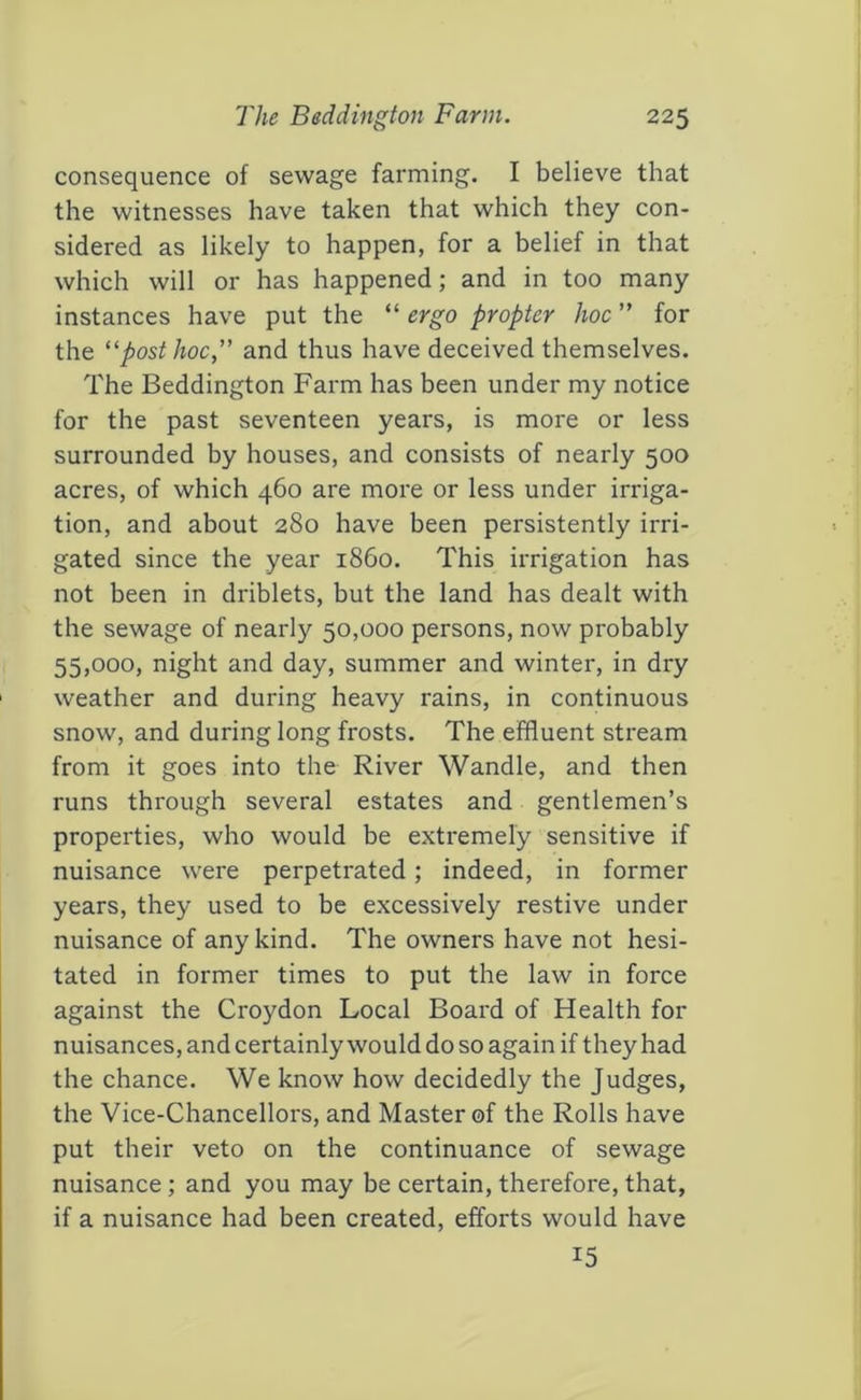 consequence of sewage farming. I believe that the witnesses have taken that which they con- sidered as likely to happen, for a belief in that which will or has happened; and in too many instances have put the “ ergo propter hoc ” for the 'post hoc, and thus have deceived themselves. The Beddington Farm has been under my notice for the past seventeen years, is more or less surrounded by houses, and consists of nearly 500 acres, of which 460 are more or less under irriga- tion, and about 280 have been persistently irri- gated since the year i860. This irrigation has not been in driblets, but the land has dealt with the sewage of nearly 50,000 persons, now probably 55,000, night and day, summer and winter, in dry weather and during heavy rains, in continuous snow, and during long frosts. The effluent stream from it goes into the River Wandle, and then runs through several estates and gentlemen’s properties, who would be extremely sensitive if nuisance were perpetrated; indeed, in former years, they used to be excessively restive under nuisance of any kind. The owners have not hesi- tated in former times to put the law in force against the Croydon Local Board of Health for nuisances, and certainly would do so again if they had the chance. We know how decidedly the Judges, the Vice-Chancellors, and Master of the Rolls have put their veto on the continuance of sewage nuisance; and you may be certain, therefore, that, if a nuisance had been created, efforts would have 15