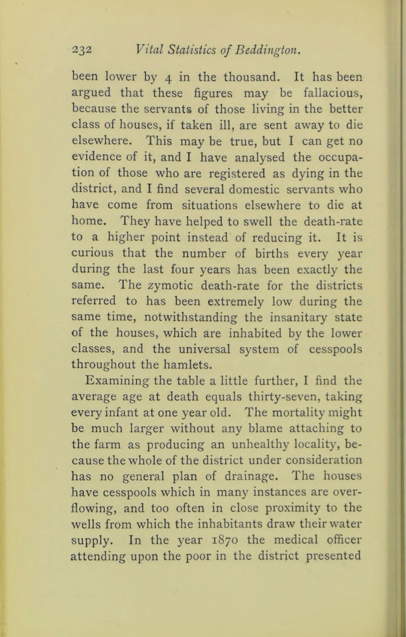 been lower by 4 in the thousand. It has been argued that these figures may be fallacious, because the servants of those living in the better class of houses, if taken ill, are sent away to die elsewhere. This may be true, but I can get no evidence of it, and I have analysed the occupa- tion of those who are registered as dying in the district, and I find several domestic servants who have come from situations elsewhere to die at home. They have helped to swell the death-rate to a higher point instead of reducing it. It is curious that the number of births every year during the last four years has been exactly the same. The zymotic death-rate for the districts referred to has been extremely low during the same time, notwithstanding the insanitary state of the houses, which are inhabited by the lower classes, and the universal system of cesspools throughout the hamlets. Examining the table a little further, I find the average age at death equals thirty-seven, taking every infant at one year old. The mortality might be much larger without any blame attaching to the farm as producing an unhealthy locality, be- cause the whole of the district under consideration has no general plan of drainage. The houses have cesspools which in many instances are over- flowing, and too often in close proximity to the wells from which the inhabitants draw their water supply. In the year 1870 the medical officer attending upon the poor in the district presented