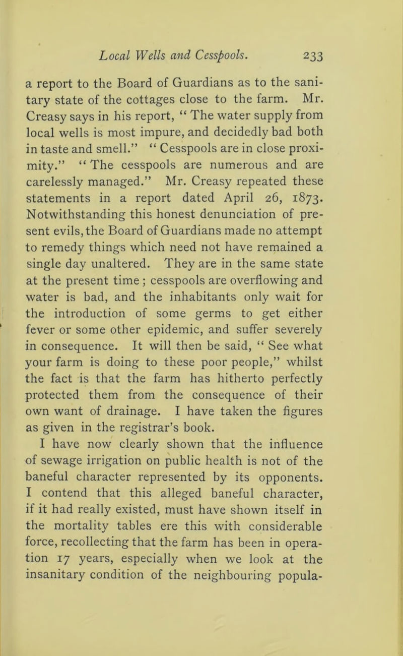 a report to the Board of Guardians as to the sani- tary state of the cottages close to the farm. Mr. Creasy says in his report, “ The water supply from local wells is most impure, and decidedly bad both in taste and smell.” “ Cesspools are in close proxi- mity.” “ The cesspools are numerous and are carelessly managed.” Mr. Creasy repeated these statements in a report dated April 26, 1873. Notwithstanding this honest denunciation of pre- sent evils, the Board of Guardians made no attempt to remedy things which need not have remained a single day unaltered. They are in the same state at the present time; cesspools are overflowing and water is bad, and the inhabitants only wait for the introduction of some germs to get either fever or some other epidemic, and suffer severely in consequence. It will then be said, “ See what your farm is doing to these poor people,” whilst the fact is that the farm has hitherto perfectly protected them from the consequence of their own want of drainage. I have taken the figures as given in the registrar’s book. I have now clearly shown that the influence of sewage irrigation on public health is not of the baneful character represented by its opponents. I contend that this alleged baneful character, if it had really existed, must have shown itself in the mortality tables ere this with considerable force, recollecting that the farm has been in opera- tion 17 years, especially when we look at the insanitary condition of the neighbouring popula-