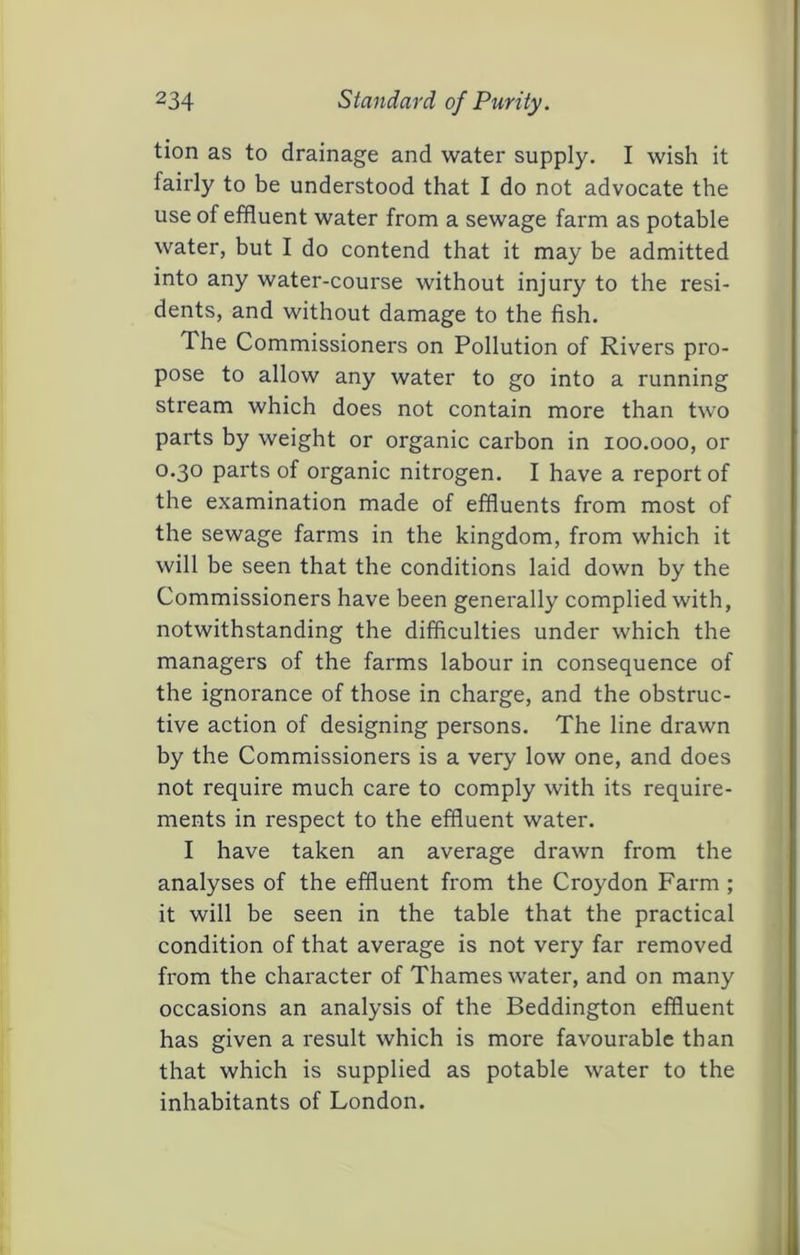 tion as to drainage and water supply. I wish it fairly to be understood that I do not advocate the use of effluent water from a sewage farm as potable water, but I do contend that it may be admitted into any water-course without injury to the resi- dents, and without damage to the fish. The Commissioners on Pollution of Rivers pro- pose to allow any water to go into a running stream which does not contain more than two parts by weight or organic carbon in loo.ooo, or 0.30 parts of organic nitrogen. I have a report of the examination made of effluents from most of the sewage farms in the kingdom, from which it will be seen that the conditions laid down by the Commissioners have been generally complied with, notwithstanding the difficulties under which the managers of the farms labour in consequence of the ignorance of those in charge, and the obstruc- tive action of designing persons. The line drawn by the Commissioners is a very low one, and does not require much care to comply with its require- ments in respect to the effluent water. I have taken an average drawn from the analyses of the effluent from the Croydon Farm ; it will be seen in the table that the practical condition of that average is not very far removed from the character of Thames water, and on many occasions an analysis of the Beddington effluent has given a result which is more favourable than that which is supplied as potable water to the inhabitants of London.