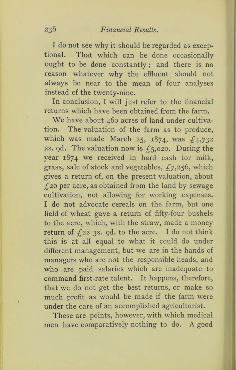 I do not see why it should be regarded as excep- tional. That which can be done occasionally ought to be done constantly; and there is no reason whatever why the effluent should not always be near to the mean of four analyses instead of the twenty-nine. In conclusion, I will just refer to the financial returns which have been obtained from the farm. We have about 460 acres of land under cultiva- tion. The valuation of the farm as to produce, which was made March 25, 1874, :^4>732 2s. gd. The valuation now is £^,020. During the year 1874 received in hard cash for milk, grass, sale of stock and vegetables, £7,2^6, which gives a return of, on the present valuation, about £20 per acre, as obtained from the land by sewage cultivation, not allowing for working expenses. I do not advocate cereals on the farm, but one field of wheat gave a return of fifty-four bushels to the acre, which, with the straw, made a money return of £22 3s. gd. to the acre. I do not think this is at all equal to what it could do under different management, but we are in the hands of managers who are not the responsible heads, and who are paid salaries which are inadequate to command first-rate talent. It happens, therefore, that we do not get the best returns, or make so much profit as would be made if the farm were under the care of an accomplished agriculturist. These are points, however, with which medical men have comparatively nothing to do. A good