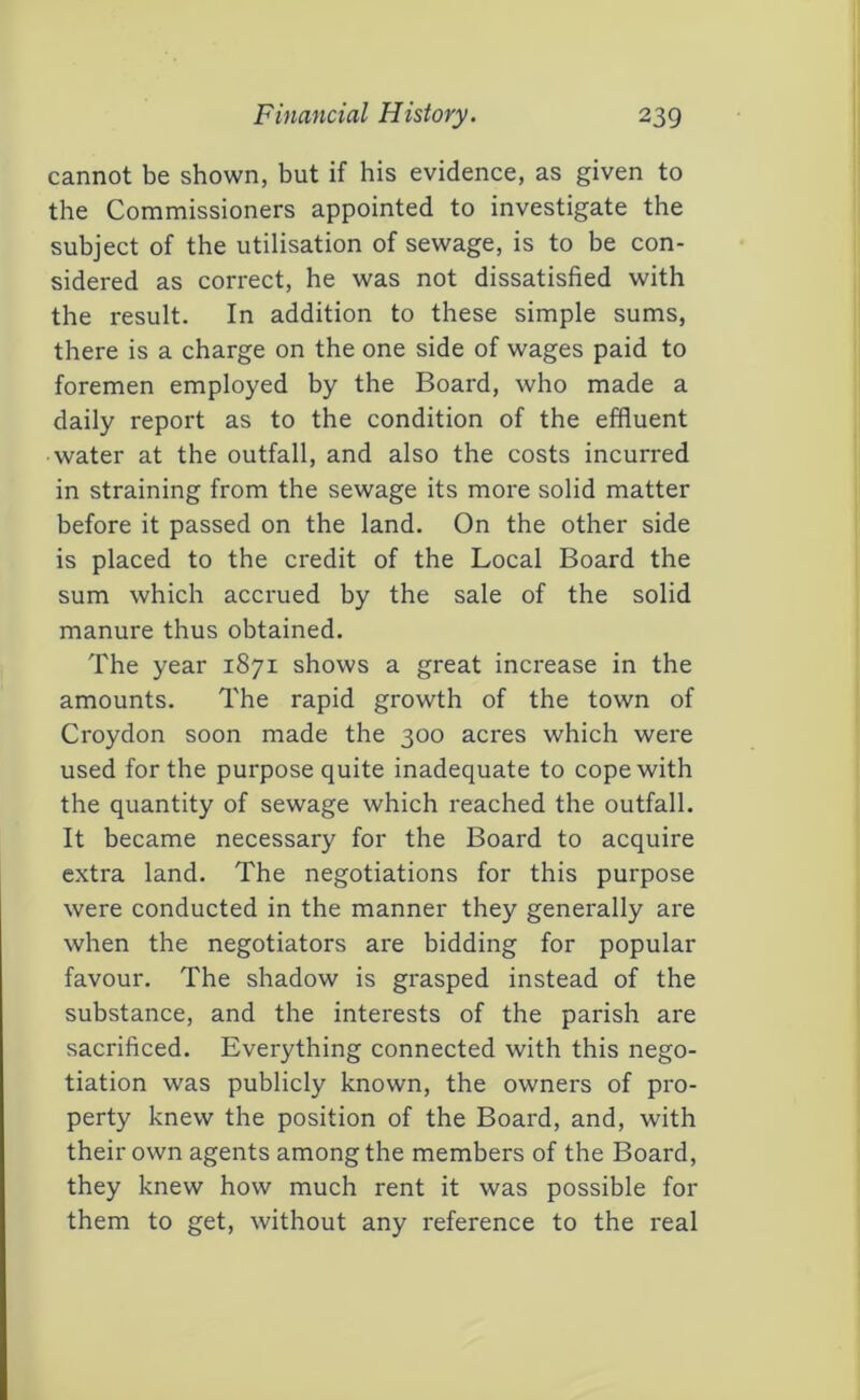 cannot be shown, but if his evidence, as given to the Commissioners appointed to investigate the subject of the utilisation of sewage, is to be con- sidered as correct, he was not dissatisfied with the result. In addition to these simple sums, there is a charge on the one side of wages paid to foremen employed by the Board, who made a daily report as to the condition of the effluent water at the outfall, and also the costs incurred in straining from the sewage its more solid matter before it passed on the land. On the other side is placed to the credit of the Local Board the sum which accrued by the sale of the solid manure thus obtained. The year 1871 shows a great increase in the amounts. The rapid growth of the town of Croydon soon made the 300 acres which were used for the purpose quite inadequate to cope with the quantity of sewage which reached the outfall. It became necessary for the Board to acquire extra land. The negotiations for this purpose were conducted in the manner they generally are when the negotiators are bidding for popular favour. The shadow is grasped instead of the substance, and the interests of the parish are sacrificed. Everything connected with this nego- tiation was publicly known, the owners of pro- perty knew the position of the Board, and, with their own agents among the members of tbe Board, they knew how much rent it was possible for them to get, without any reference to the real