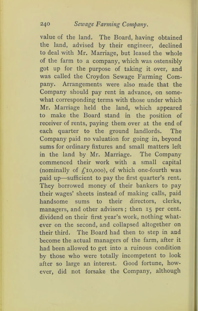 value of the land. The Board, having obtained the land, advised by their engineer, declined to deal with Mr. Marriage, but leased the whole of the farm to a company, which was ostensibly got up for the purpose of taking it over, and was called the Croydon Sewage Farming Com- pany. Arrangements were also made that the Company should pay rent in advance, on some- what corresponding terms with those under which Mr. Marriage held the land, which appeared to make the Board stand in the position of receiver of rents, paying them over at the end of each quarter to the ground landlords. The Company paid no valuation for going in, beyond sums for ordinary fixtures and small matters left in the land by Mr. Marriage. The Company commenced their work with a small capital (nominally of ;^io,ooo), of which one-fourth was paid up—sufficient to pay the first quarter’s rent. They borrowed money of their bankers to pay their wages’ sheets instead of making calls, paid handsome sums to their directors, clerks, managers, and other advisers; then 15 per cent, dividend on their first year’s work, nothing what- ever on the second, and collapsed altogether on their third. The Board had then to step in and become the actual managers of the farm, after it had been allowed to get into a ruinous condition by those who were totally incompetent to look after so large an interest. Good fortune, how- ever, did not forsake the Company, although