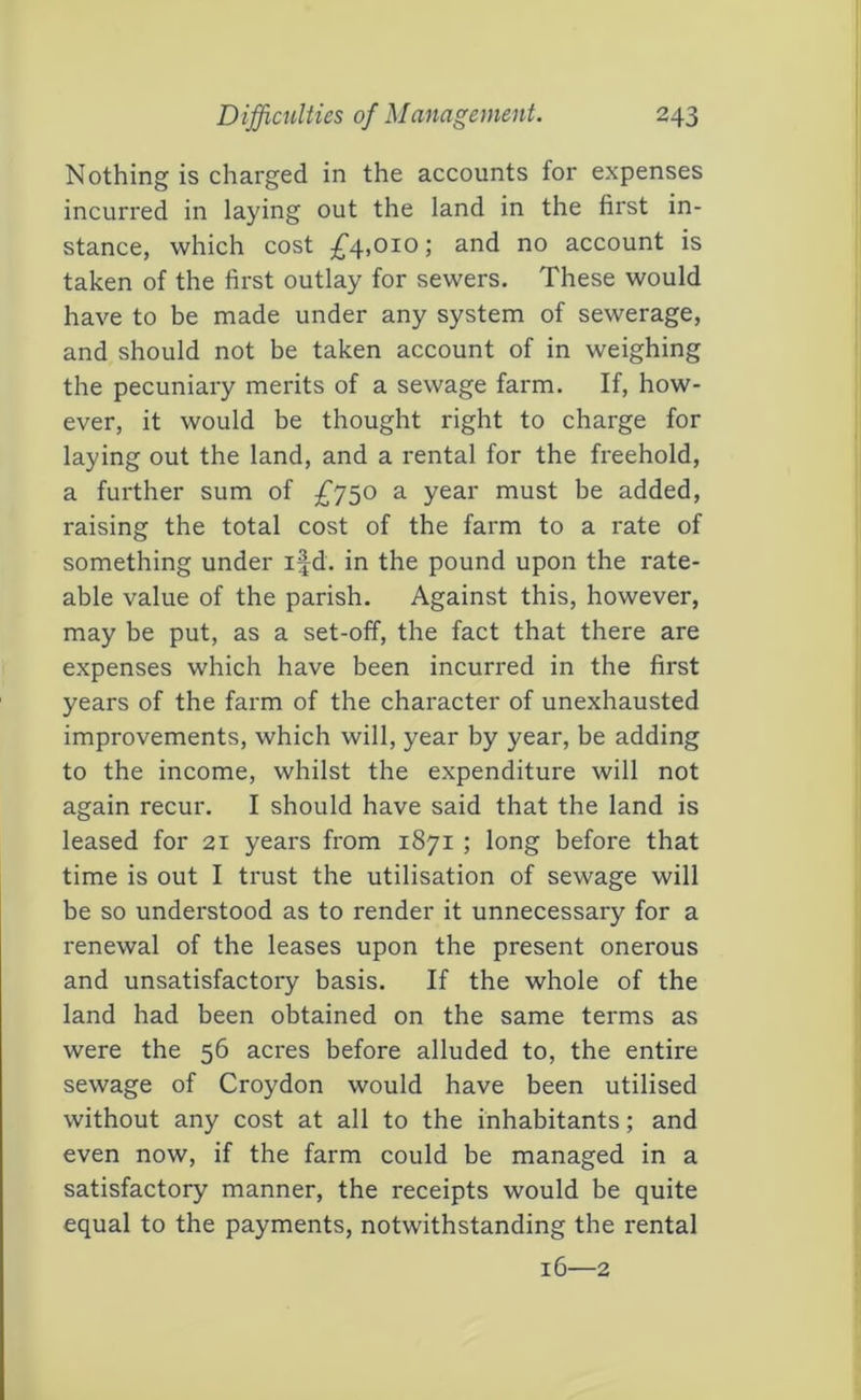 Nothing is charged in the accounts for expenses incurred in laying out the land in the first in- stance, which cost ^4,010; and no account is taken of the first outlay for sewers. These would have to be made under any system of sewerage, and should not be taken account of in weighing the pecuniary merits of a sewage farm. If, how- ever, it would be thought right to charge for laying out the land, and a rental for the freehold, a further sum of ^^750 a year must be added, raising the total cost of the farm to a rate of something under ifd. in the pound upon the rate- able value of the parish. Against this, however, may be put, as a set-off, the fact that there are expenses which have been incurred in the first years of the farm of the character of unexhausted improvements, which will, year by year, be adding to the income, whilst the expenditure will not again recur. I should have said that the land is leased for 21 years from 1871 ; long before that time is out I trust the utilisation of sewage will be so understood as to render it unnecessary for a renewal of the leases upon the present onerous and unsatisfactory basis. If the whole of the land had been obtained on the same terms as were the 56 acres before alluded to, the entire sewage of Croydon would have been utilised without any cost at all to the inhabitants; and even now, if the farm could be managed in a satisfactory manner, the receipts would be quite equal to the payments, notwithstanding the rental 16—2