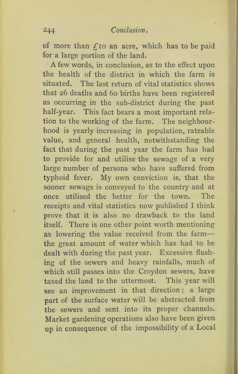 of more than ^^lo an acre, which has to be paid for a large portion of the land. A few words, in conclusion, as to the effect upon the health of the district in which the farm is situated. The last return of vital statistics shows that 26 deaths and 60 births have been registered as occurring in the sub-district during the past half-year. This fact bears a most important rela- tion to the working of the farm. The neighbour- hood is yearly increasing in population, rateable value, and general health, notwithstanding the fact that during the past year the farm has had to provide for and utilise the sewage of a very large number of persons who have suffered from typhoid fever. My own conviction is, that the sooner sewage is conveyed to the country and at once utilised the better for the town. The receipts and vital statistics now published I think prove that it is also no drawback to the land itself. There is one other point worth mentioning as lowering the value received from the farm— the great amount of water which has had to be dealt with during the past year. Excessive flush- ing of the sewers and heavy rainfalls, much of which still passes into the Croydon sewers, have taxed the land to the uttermost. This year will see an improvement in that direction; a large part of the surface water will be abstracted from the sewers and sent into its proper channels. Market gardening operations also have been given up in consequence of the impossibility of a Local