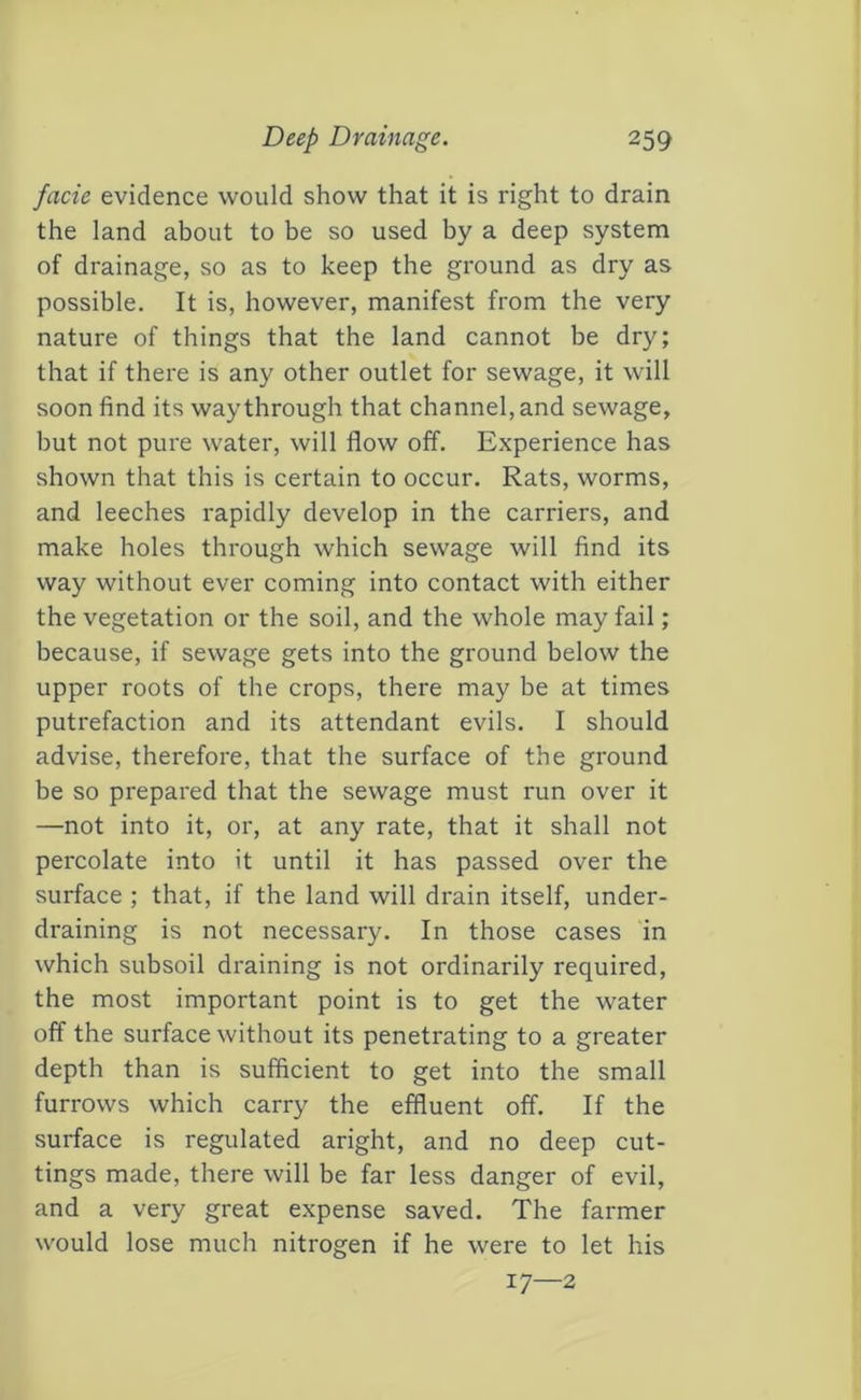 facie evidence would show that it is right to drain the land about to be so used by a deep system of drainage, so as to keep the ground as dry as possible. It is, however, manifest from the very nature of things that the land cannot be dry; that if there is any other outlet for sewage, it will soon find its way through that channel, and sewage, but not pure water, will flow off. Experience has shown that this is certain to occur. Rats, worms, and leeches rapidly develop in the carriers, and make holes through which sewage will find its way without ever coming into contact with either the vegetation or the soil, and the whole may fail; because, if sewage gets into the ground below the upper roots of the crops, there may be at times putrefaction and its attendant evils. I should advise, therefore, that the surface of the ground be so prepared that the sewage must run over it —not into it, or, at any rate, that it shall not percolate into it until it has passed over the surface ; that, if the land will drain itself, under- draining is not necessary. In those cases in which subsoil draining is not ordinarily required, the most important point is to get the water off the surface without its penetrating to a greater depth than is sufficient to get into the small furrows which carry the effluent off. If the surface is regulated aright, and no deep cut- tings made, there will be far less danger of evil, and a very great expense saved. The farmer would lose much nitrogen if he were to let his 17—2