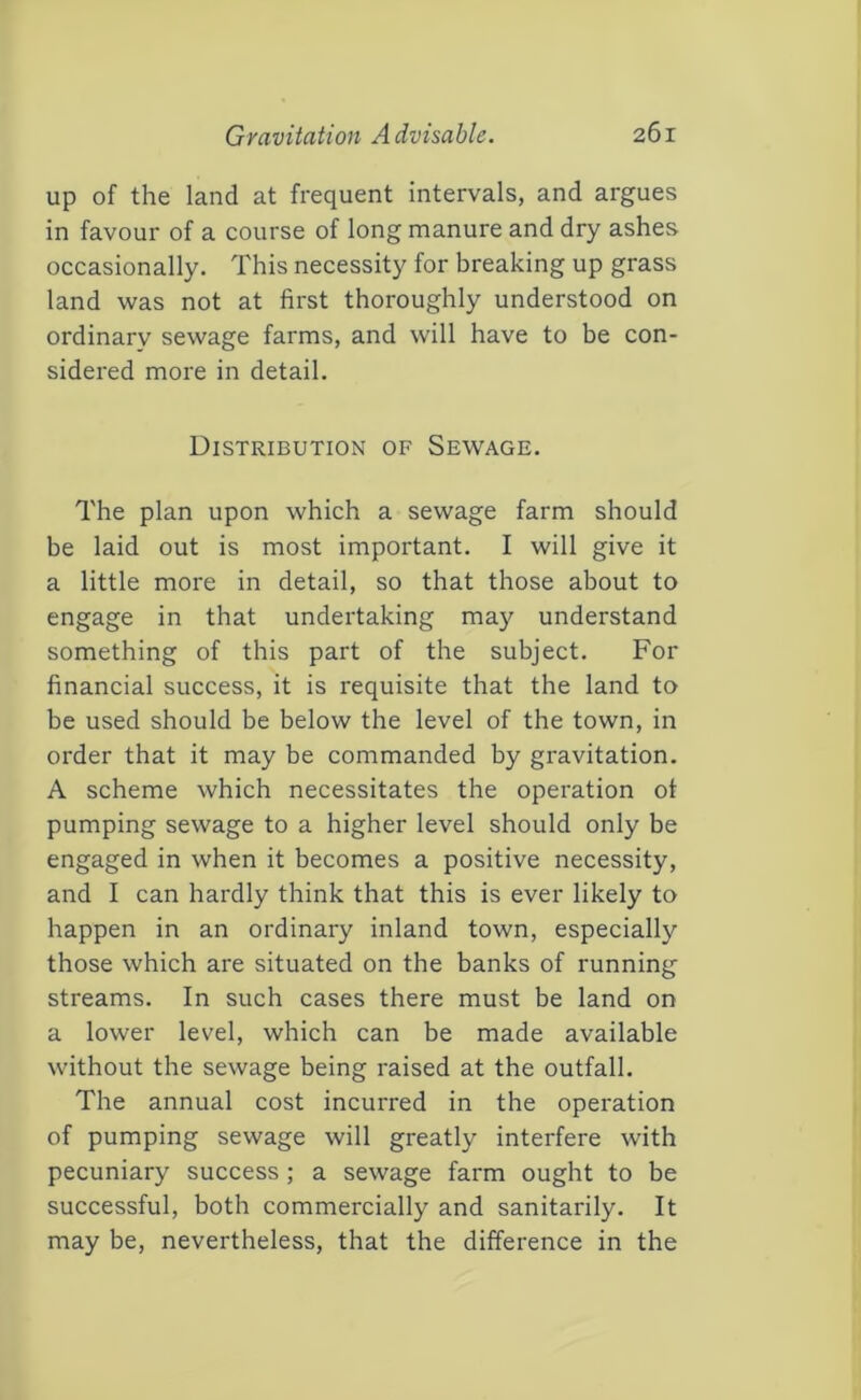 up of the land at frequent intervals, and argues in favour of a course of long manure and dry ashes occasionally. This necessity for breaking up grass land was not at first thoroughly understood on ordinary sewage farms, and will have to be con- sidered more in detail. Distribution of Sewage. The plan upon which a sewage farm should be laid out is most important. I will give it a little more in detail, so that those about to engage in that undertaking may understand something of this part of the subject. For financial success, it is requisite that the land to be used should be below the level of the town, in order that it may be commanded by gravitation. A scheme which necessitates the operation of pumping sewage to a higher level should only be engaged in when it becomes a positive necessity, and I can hardly think that this is ever likely to happen in an ordinary inland town, especially those which are situated on the banks of running streams. In such cases there must be land on a lower level, which can be made available without the sewage being raised at the outfall. The annual cost incurred in the operation of pumping sewage will greatly interfere with pecuniary success ; a sewage farm ought to be successful, both commercially and sanitarily. It may be, nevertheless, that the difference in the